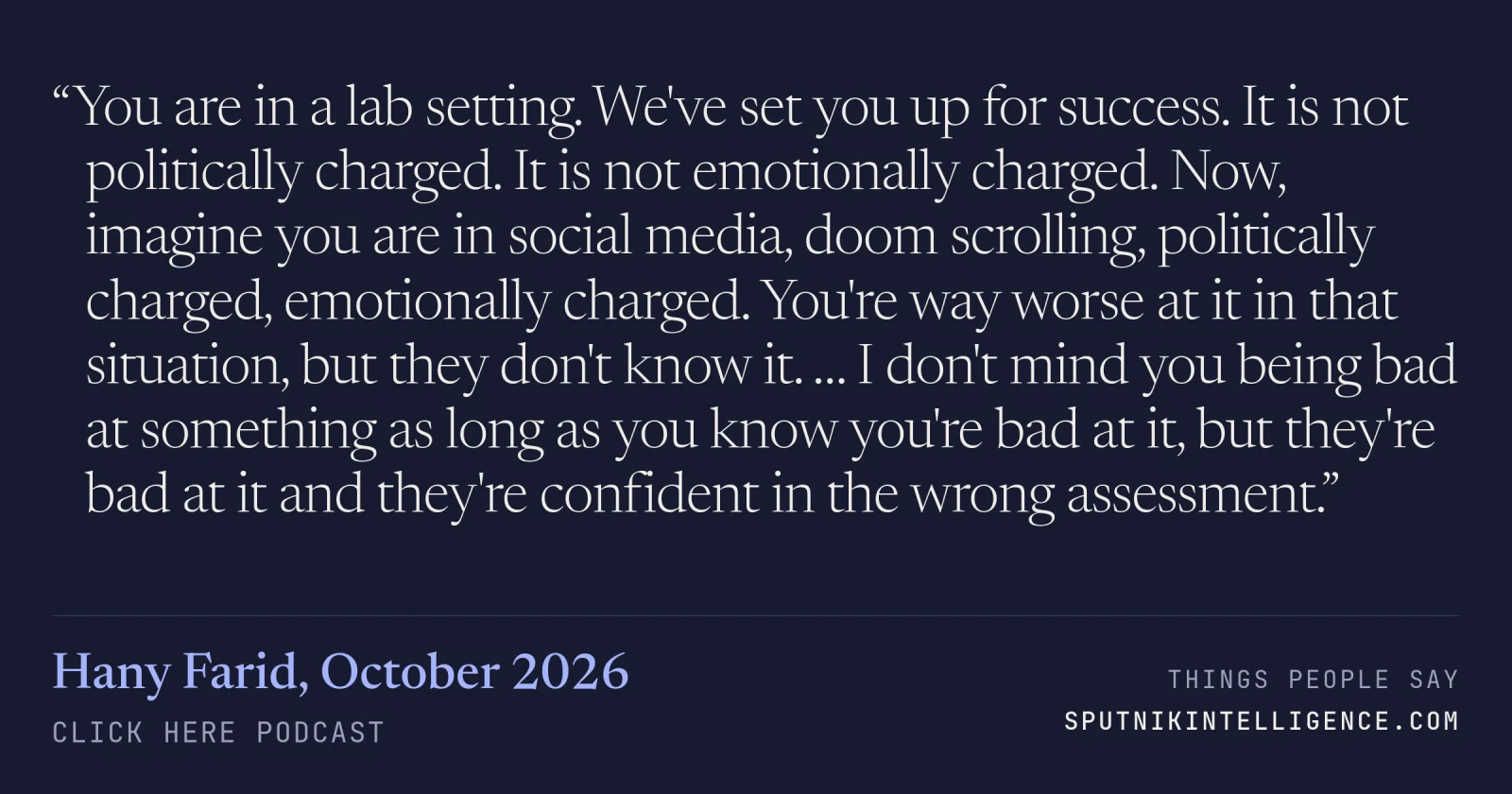 &ldquo;You are in a lab setting. We've set you up for success. It is not politically charged. It is not emotionally charged. Now, imagine you are in social media, doom scrolling, politically charged, emotionally charged. You're way worse at it in that situation, but they don't know it. … I don't mind you being bad at something as long as you know you're bad at it, but they're bad at it and they're confident in the wrong assessment.&rdquo; — Hany Farid, Click Here