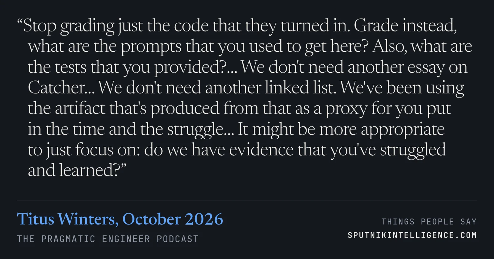 &ldquo;Stop grading just the code that they turned in. Grade instead, what are the prompts that you used to get here? Also, what are the tests that you provided?… We don't need another essay on Catcher… We don't need another linked list. We've been using the artifact that's produced from that as a proxy for you put in the time and the struggle… It might be more appropriate to just focus on: do we have evidence that you've struggled and learned?&rdquo; — Titus Winters, The Pragmatic Engineer