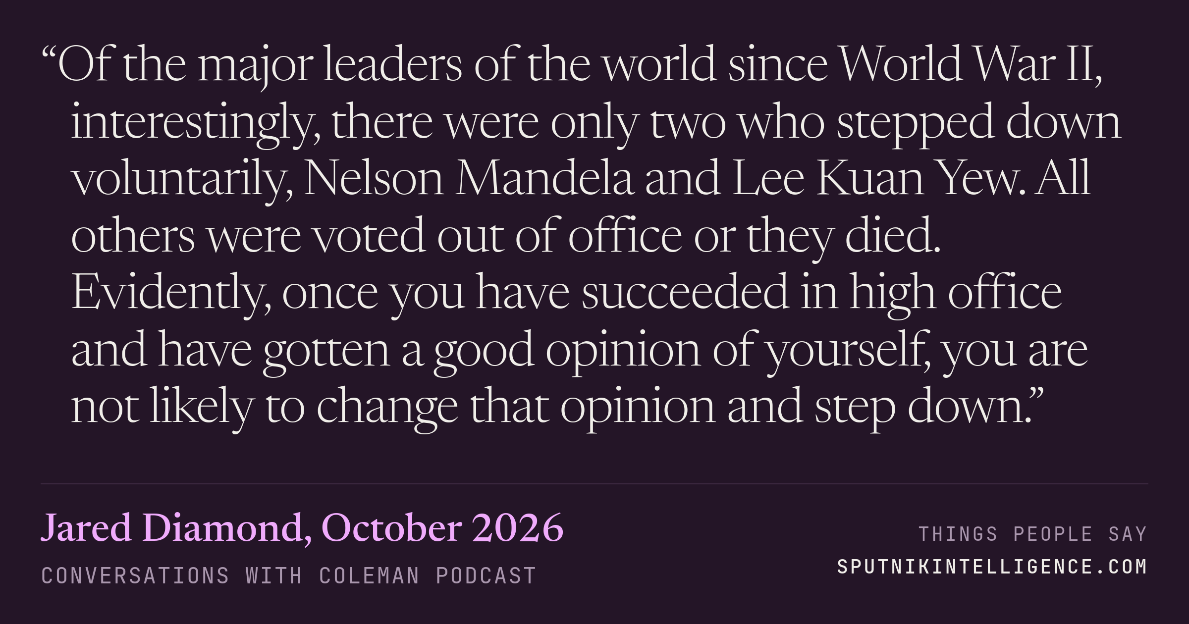 &ldquo;Of the major leaders of the world since World War II, interestingly, there were only two who stepped down voluntarily, Nelson Mandela and Lee Kuan Yew. All others were voted out of office or they died. Evidently, once you have succeeded in high office and have gotten a good opinion of yourself, you are not likely to change that opinion and step down.&rdquo; — Jared Diamond, Conversations with Coleman