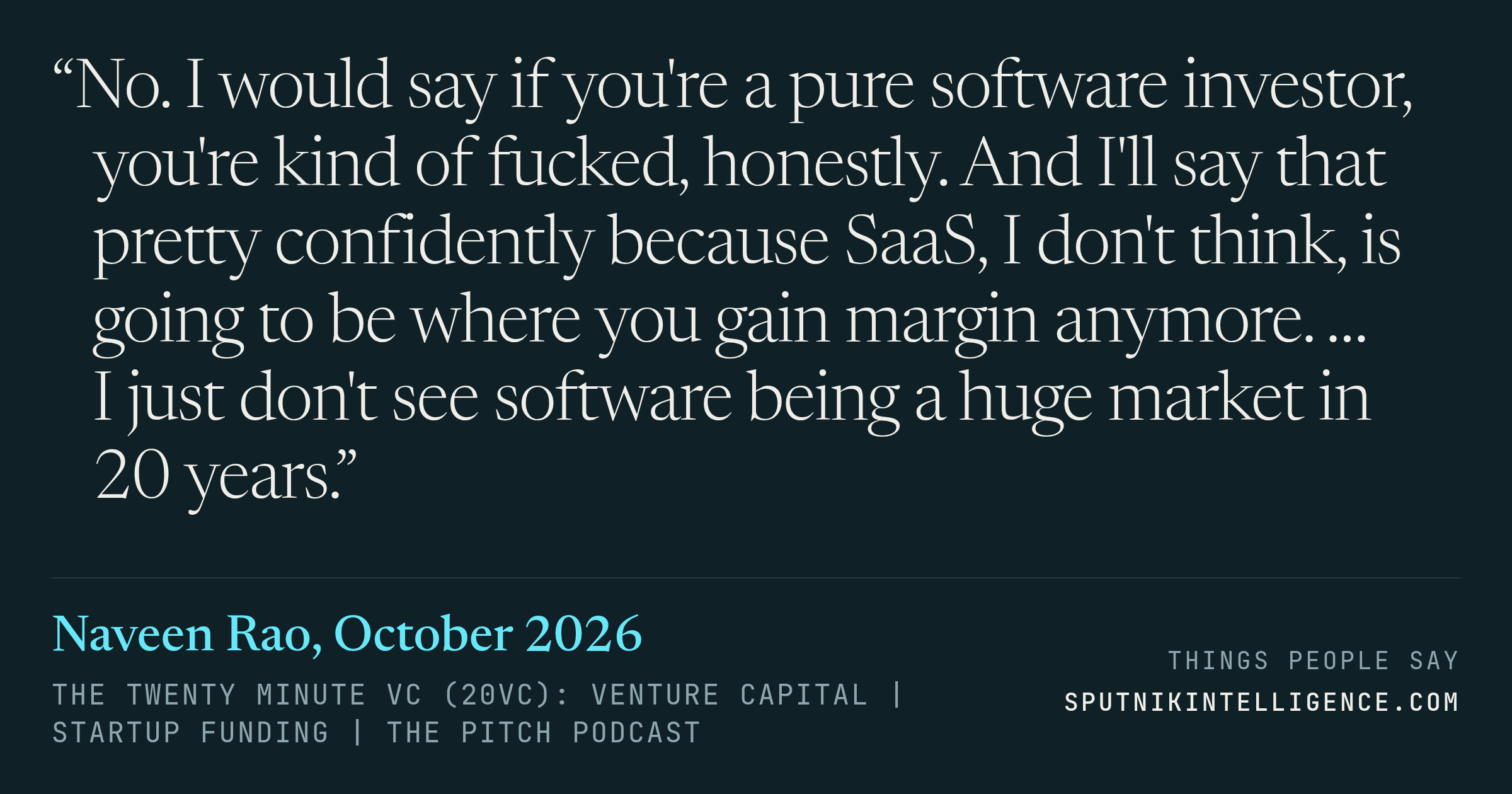 &ldquo;No. I would say if you're a pure software investor, you're kind of fucked, honestly. And I'll say that pretty confidently because SaaS, I don't think, is going to be where you gain margin anymore. … I just don't see software being a huge market in 20 years.&rdquo; — Naveen Rao, The Twenty Minute VC (20VC): Venture Capital | Startup Funding | The Pitch