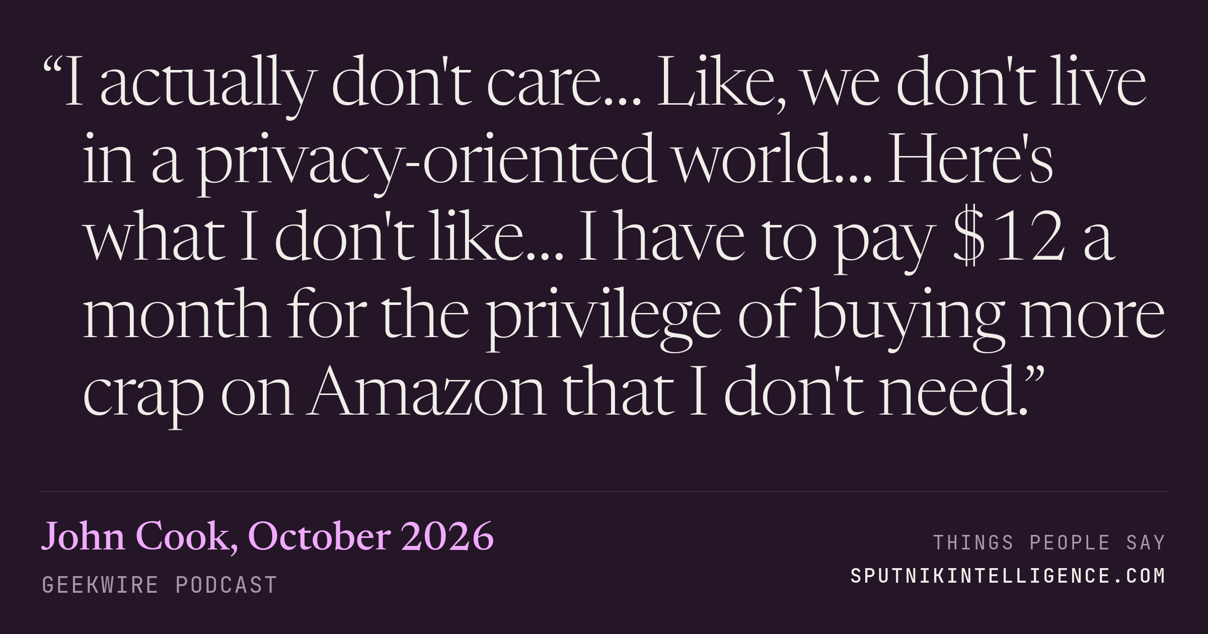 &ldquo;I actually don't care… Like, we don't live in a privacy-oriented world… Here's what I don't like… I have to pay $12 a month for the privilege of buying more crap on Amazon that I don't need.&rdquo; — John Cook, GeekWire