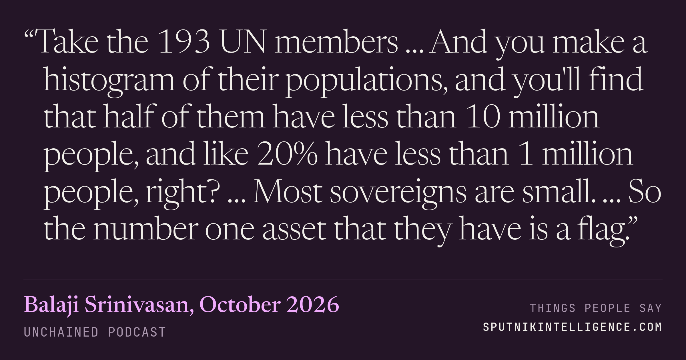 &ldquo;Take the 193 UN members … And you make a histogram of their populations, and you'll find that half of them have less than 10 million people, and like 20% have less than 1 million people, right? … Most sovereigns are small. … So the number one asset that they have is a flag.&rdquo; — Balaji Srinivasan, Unchained