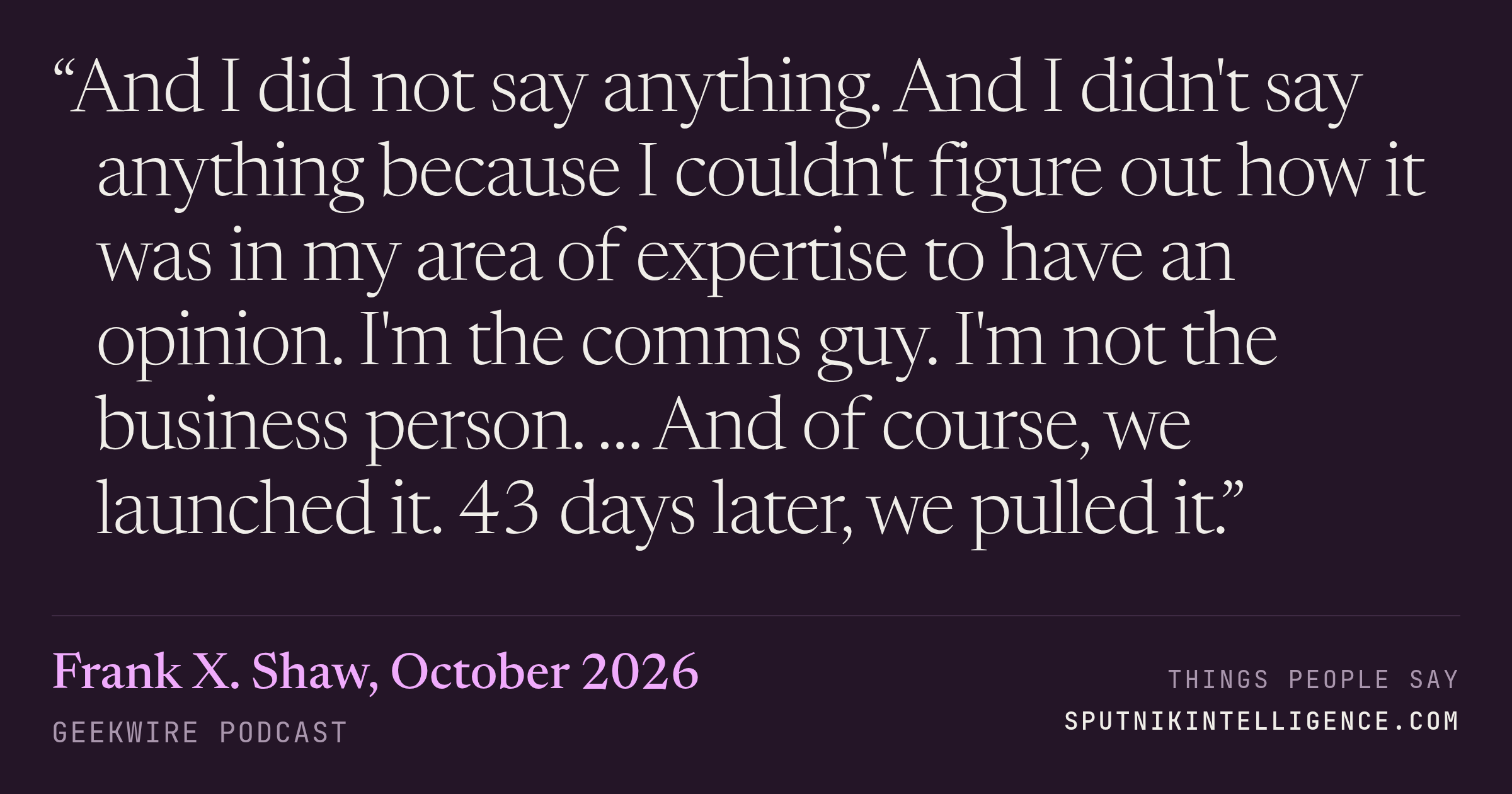 &ldquo;And I did not say anything. And I didn't say anything because I couldn't figure out how it was in my area of expertise to have an opinion. I'm the comms guy. I'm not the business person. … And of course, we launched it. 43 days later, we pulled it.&rdquo; — Frank X. Shaw, GeekWire