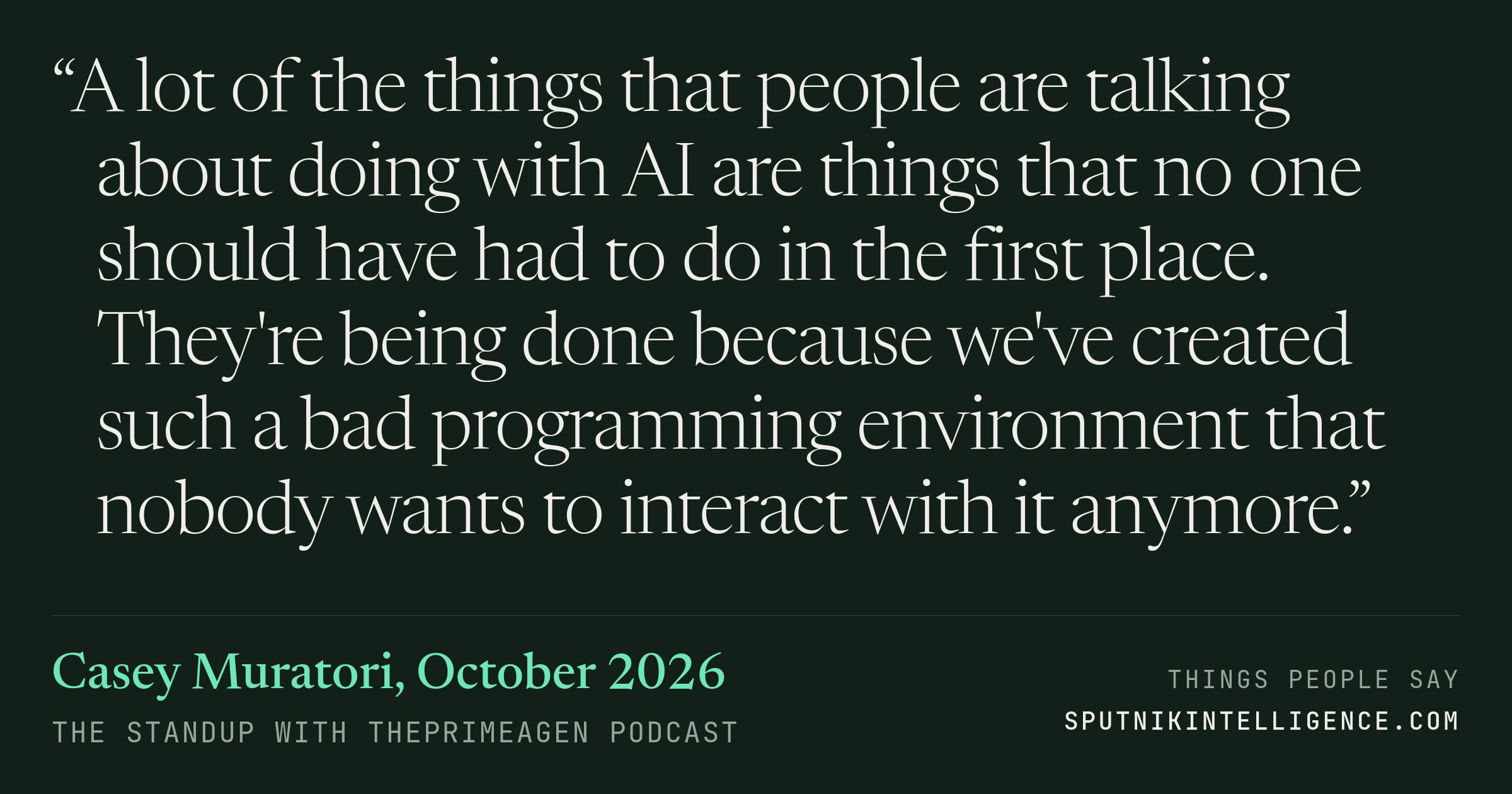 &ldquo;A lot of the things that people are talking about doing with AI are things that no one should have had to do in the first place. They're being done because we've created such a bad programming environment that nobody wants to interact with it anymore.&rdquo; — Casey Muratori, The Standup with ThePrimeagen