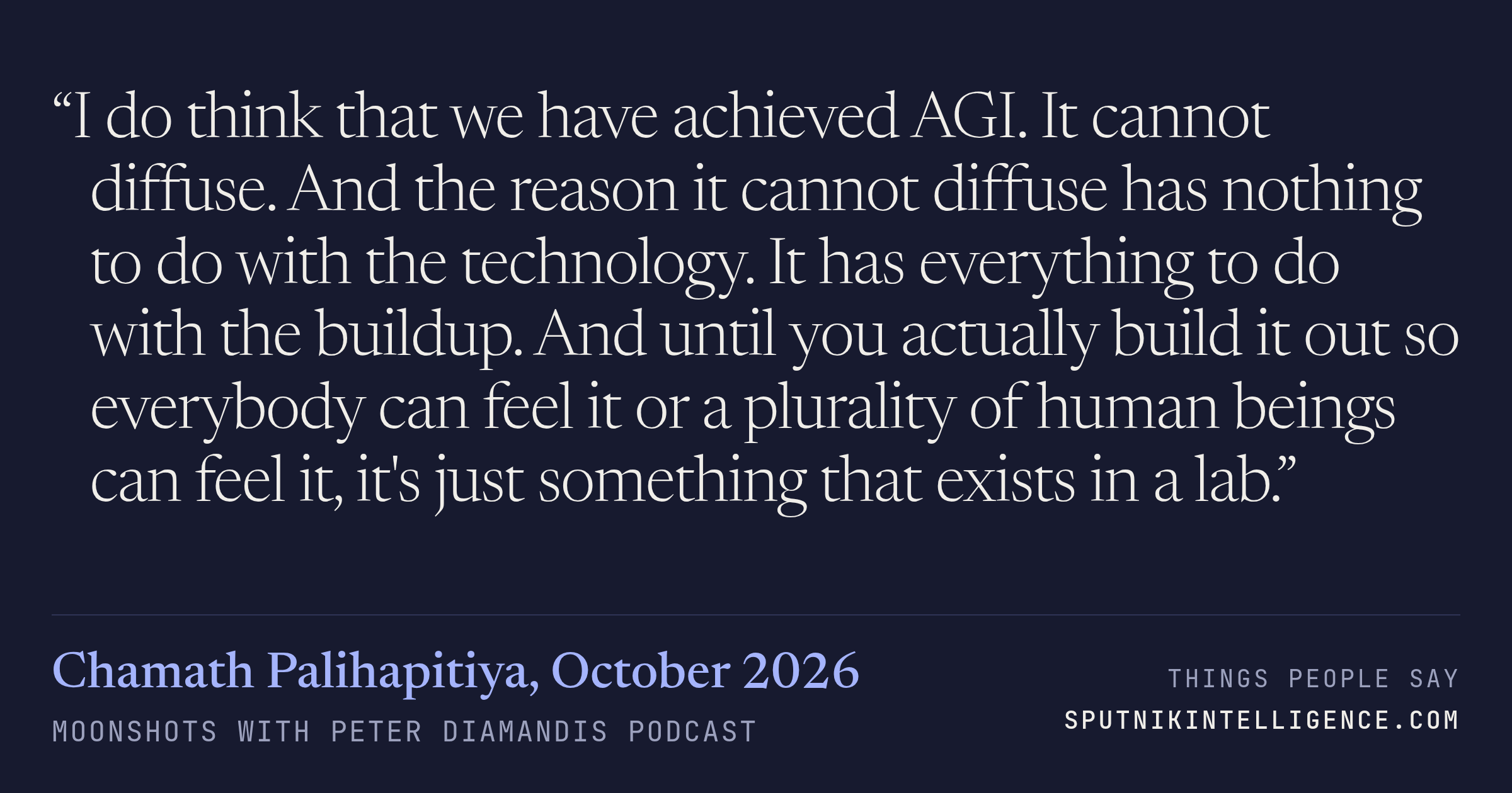 &ldquo;I do think that we have achieved AGI. It cannot diffuse. And the reason it cannot diffuse has nothing to do with the technology. It has everything to do with the buildup. And until you actually build it out so everybody can feel it or a plurality of human beings can feel it, it's just something that exists in a lab.&rdquo; — Chamath Palihapitiya, Moonshots with Peter Diamandis