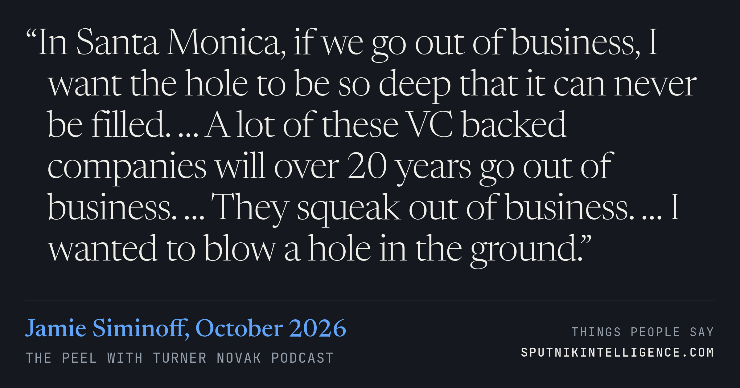 &ldquo;In Santa Monica, if we go out of business, I want the hole to be so deep that it can never be filled. … A lot of these VC backed companies will over 20 years go out of business. … They squeak out of business. … I wanted to blow a hole in the ground.&rdquo; — Jamie Siminoff, The Peel with Turner Novak