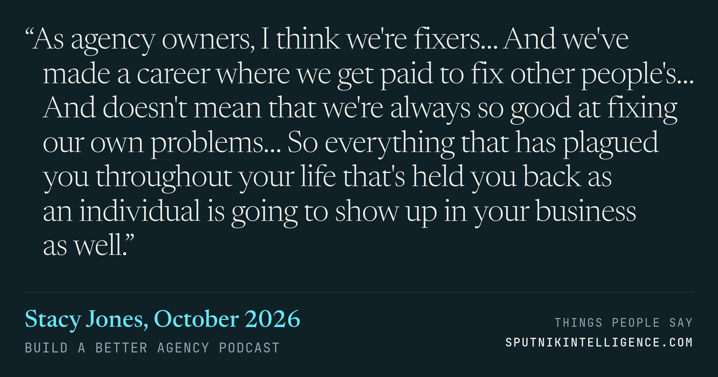 &ldquo;As agency owners, I think we're fixers… And we've made a career where we get paid to fix other people's… And doesn't mean that we're always so good at fixing our own problems… So everything that has plagued you throughout your life that's held you back as an individual is going to show up in your business as well.&rdquo; — Stacy Jones, Build a Better Agency Podcast