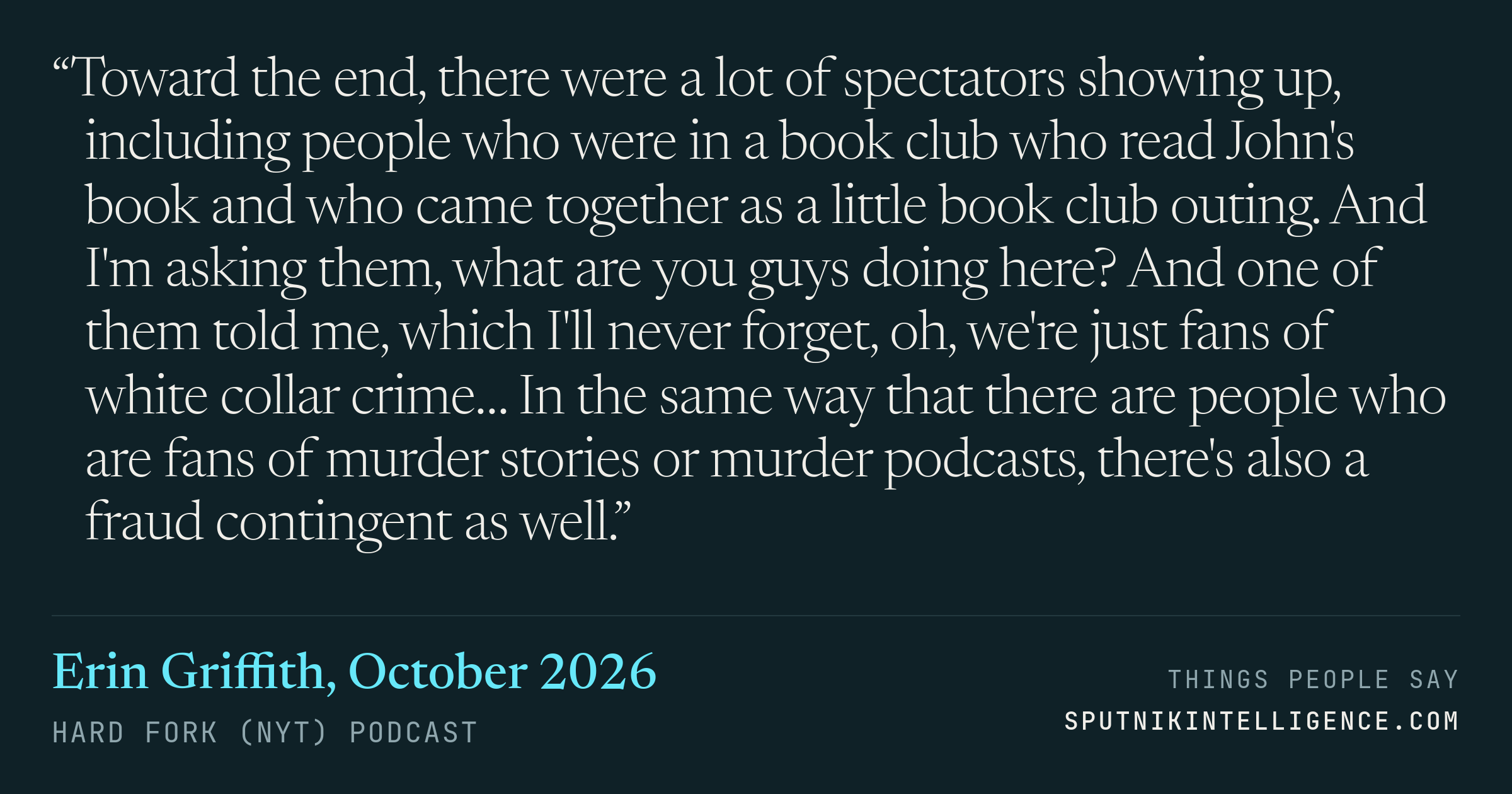 &ldquo;Toward the end, there were a lot of spectators showing up, including people who were in a book club who read John's book and who came together as a little book club outing. And I'm asking them, what are you guys doing here? And one of them told me, which I'll never forget, oh, we're just fans of white collar crime… In the same way that there are people who are fans of murder stories or murder podcasts, there's also a fraud contingent as well.&rdquo; — Erin Griffith, Hard Fork (NYT)