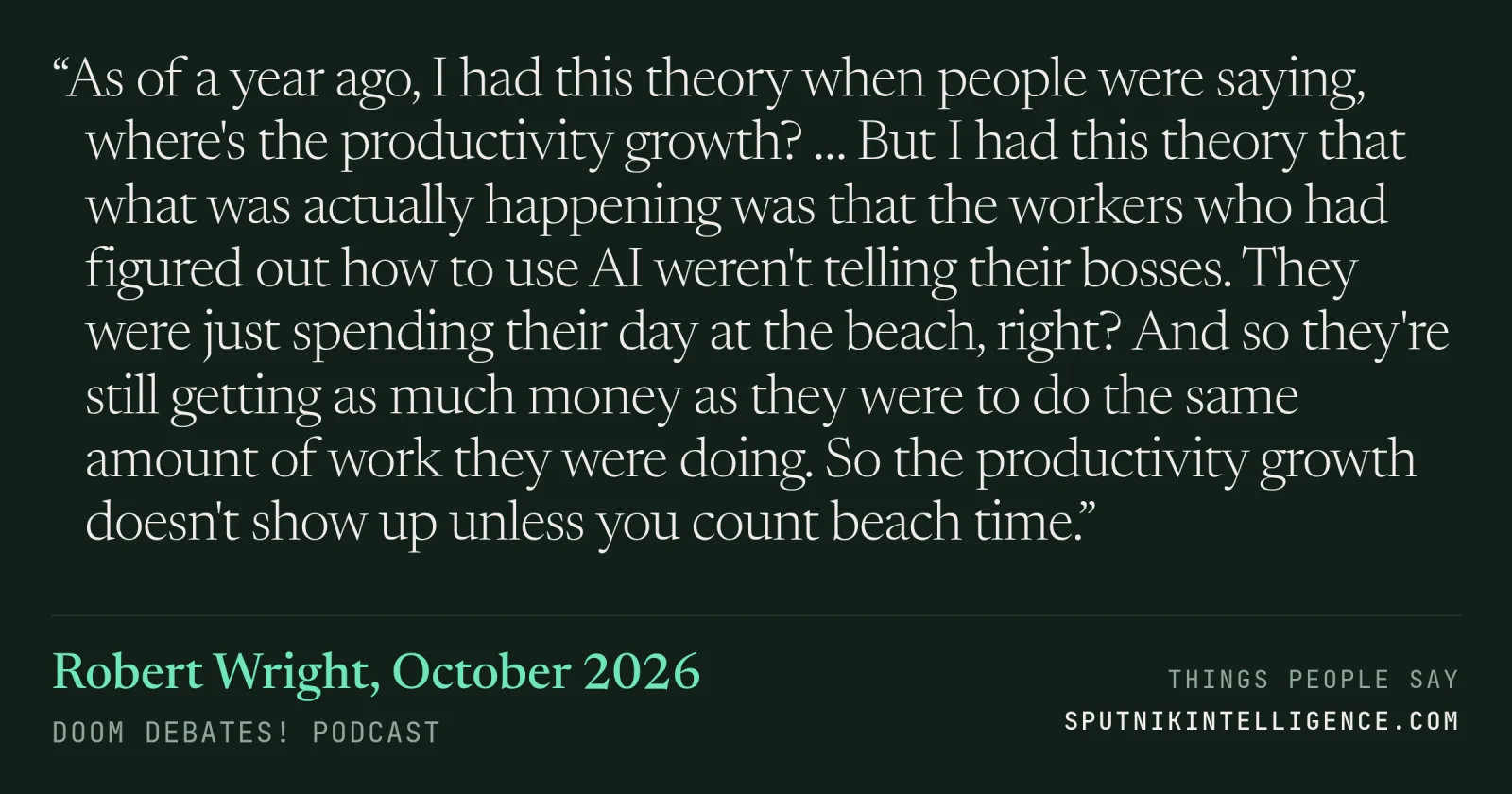 &ldquo;As of a year ago, I had this theory when people were saying, where's the productivity growth? … But I had this theory that what was actually happening was that the workers who had figured out how to use AI weren't telling their bosses. They were just spending their day at the beach, right? And so they're still getting as much money as they were to do the same amount of work they were doing. So the productivity growth doesn't show up unless you count beach time.&rdquo; — Robert Wright, Doom Debates!