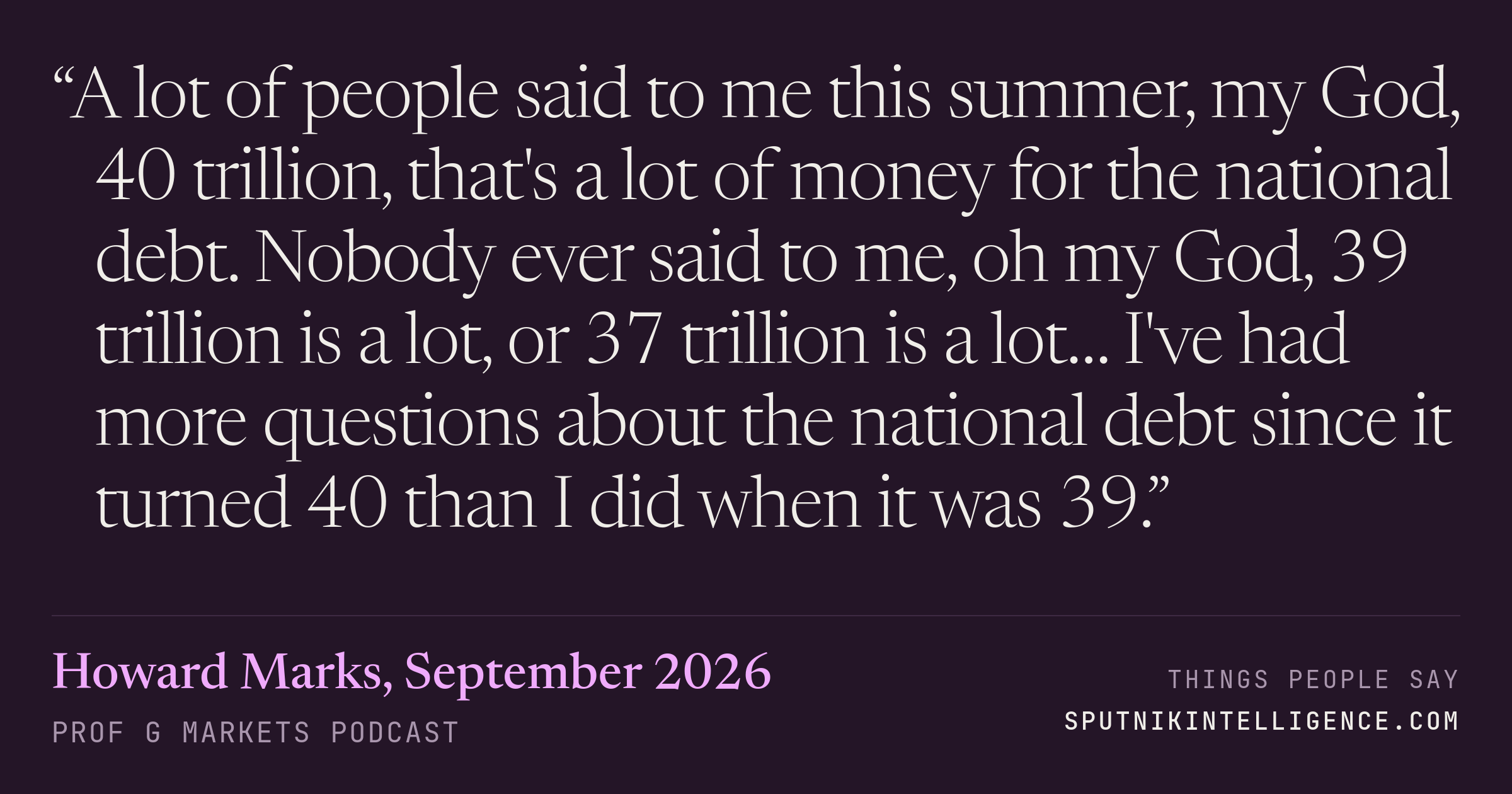 &ldquo;A lot of people said to me this summer, my God, 40 trillion, that's a lot of money for the national debt. Nobody ever said to me, oh my God, 39 trillion is a lot, or 37 trillion is a lot… I've had more questions about the national debt since it turned 40 than I did when it was 39.&rdquo; — Howard Marks, Prof G Markets