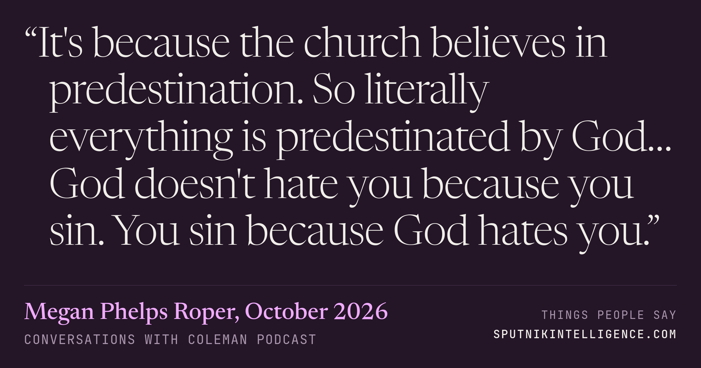&ldquo;It's because the church believes in predestination. So literally everything is predestinated by God… God doesn't hate you because you sin. You sin because God hates you.&rdquo; — Megan Phelps Roper, Conversations with Coleman