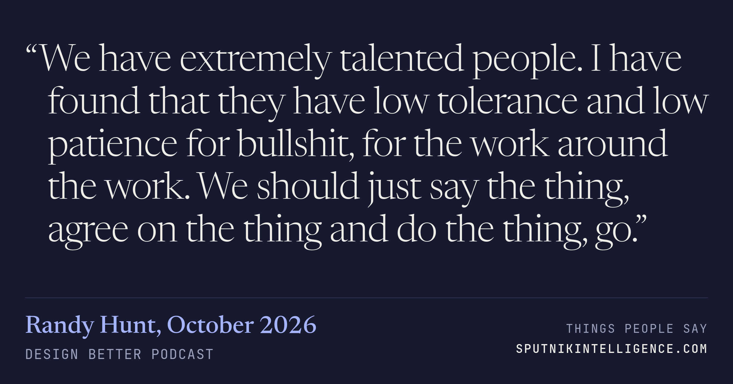 &ldquo;We have extremely talented people. I have found that they have low tolerance and low patience for bullshit, for the work around the work. We should just say the thing, agree on the thing and do the thing, go.&rdquo; — Randy Hunt, Design Better
