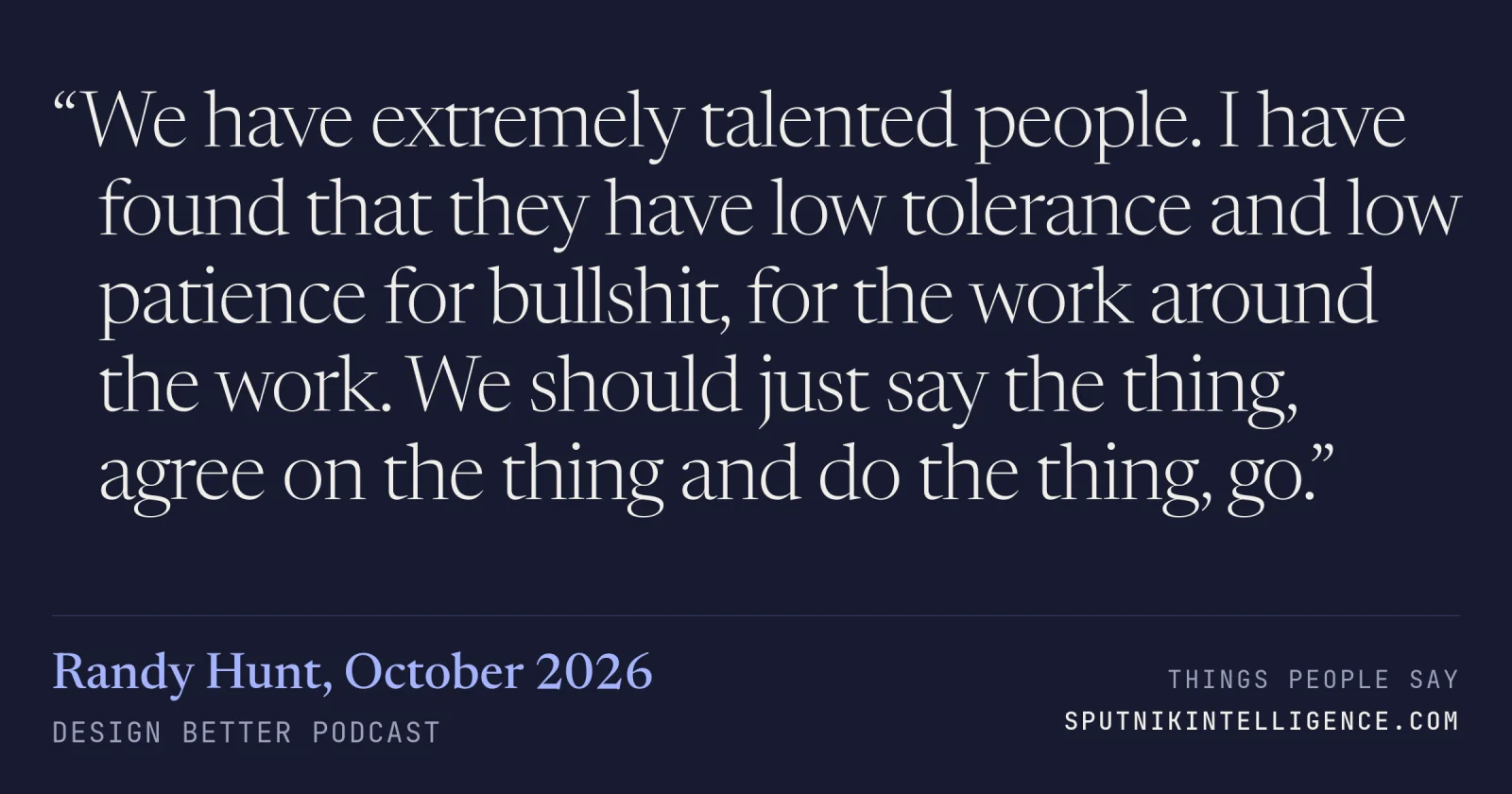 &ldquo;We have extremely talented people. I have found that they have low tolerance and low patience for bullshit, for the work around the work. We should just say the thing, agree on the thing and do the thing, go.&rdquo; — Randy Hunt, Design Better