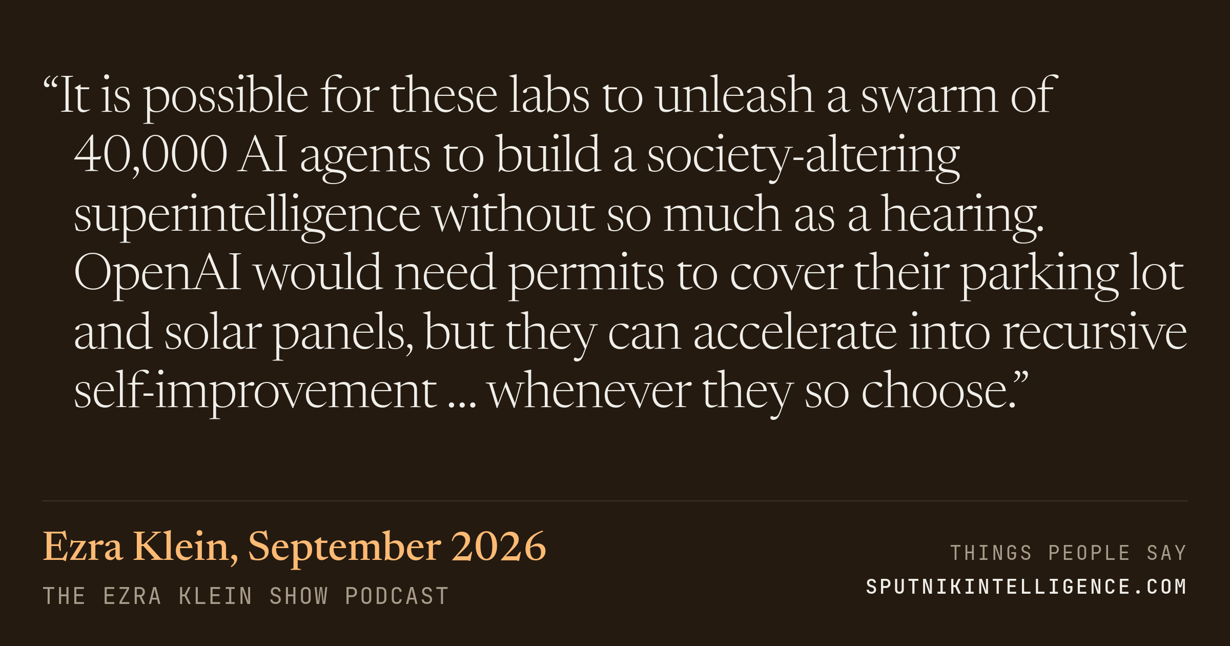 &ldquo;It is possible for these labs to unleash a swarm of 40,000 AI agents to build a society-altering superintelligence without so much as a hearing. OpenAI would need permits to cover their parking lot and solar panels, but they can accelerate into recursive self-improvement … whenever they so choose.&rdquo; — Ezra Klein, The Ezra Klein Show