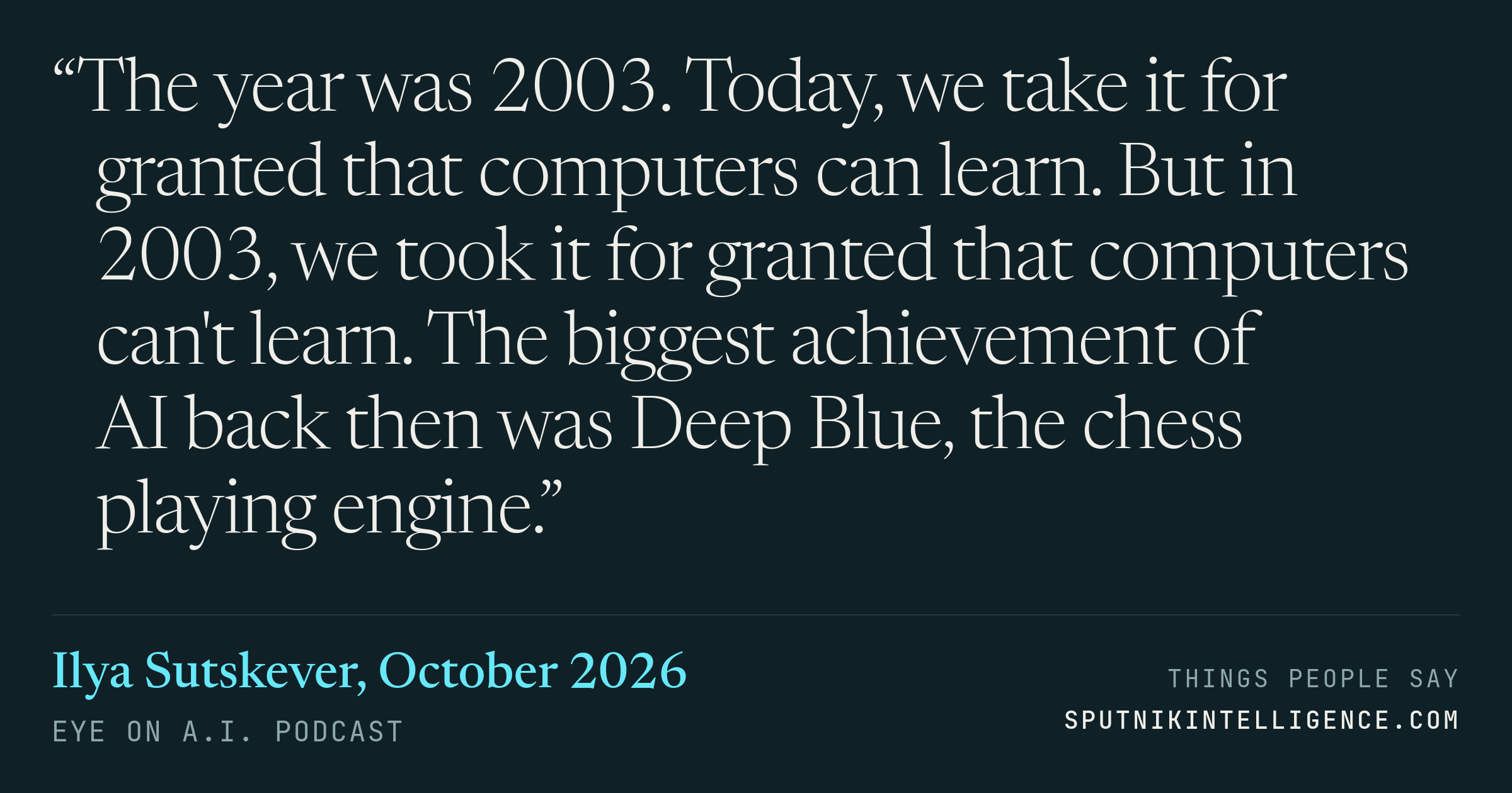 &ldquo;The year was 2003. Today, we take it for granted that computers can learn. But in 2003, we took it for granted that computers can't learn. The biggest achievement of AI back then was Deep Blue, the chess playing engine.&rdquo; — Ilya Sutskever, Eye On A.I.