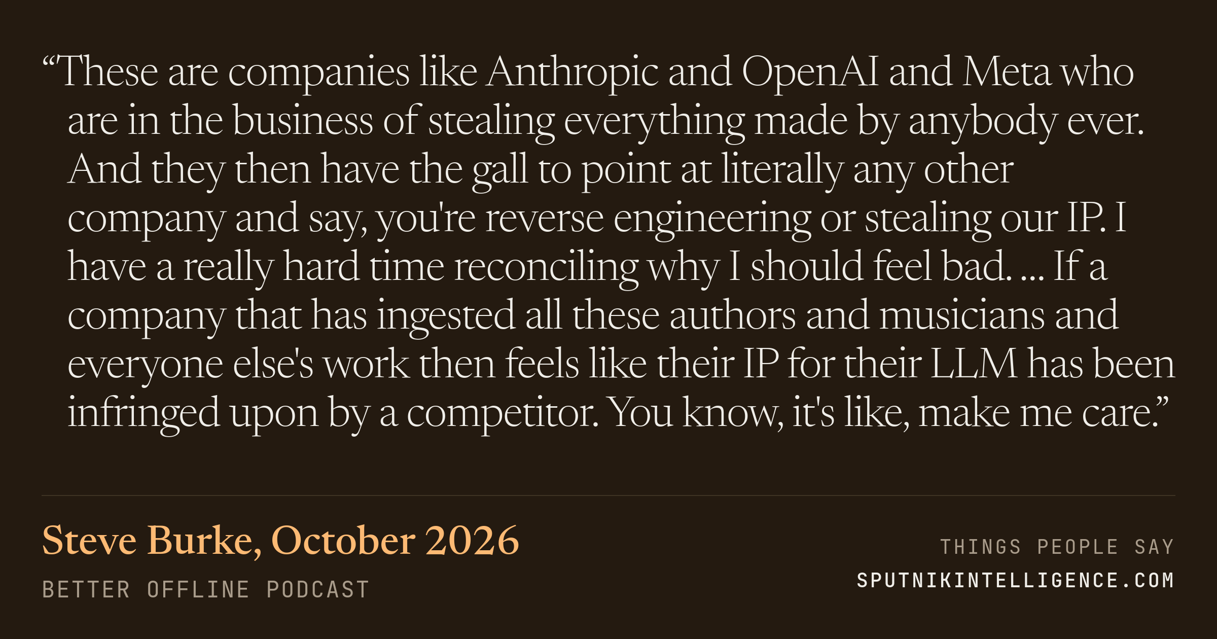 &ldquo;These are companies like Anthropic and OpenAI and Meta who are in the business of stealing everything made by anybody ever. And they then have the gall to point at literally any other company and say, you're reverse engineering or stealing our IP. I have a really hard time reconciling why I should feel bad. … If a company that has ingested all these authors and musicians and everyone else's work then feels like their IP for their LLM has been infringed upon by a competitor. You know, it's like, make me care.&rdquo; — Steve Burke, Better Offline