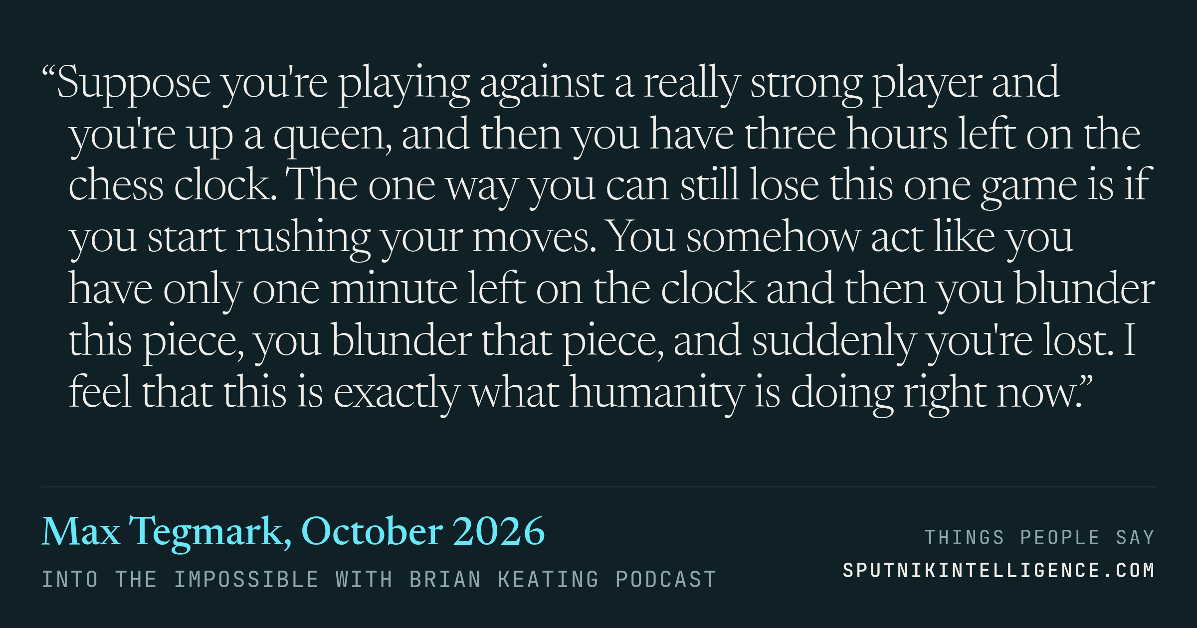 &ldquo;Suppose you're playing against a really strong player and you're up a queen, and then you have three hours left on the chess clock. The one way you can still lose this one game is if you start rushing your moves. You somehow act like you have only one minute left on the clock and then you blunder this piece, you blunder that piece, and suddenly you're lost. I feel that this is exactly what humanity is doing right now.&rdquo; — Max Tegmark, Into the Impossible With Brian Keating
