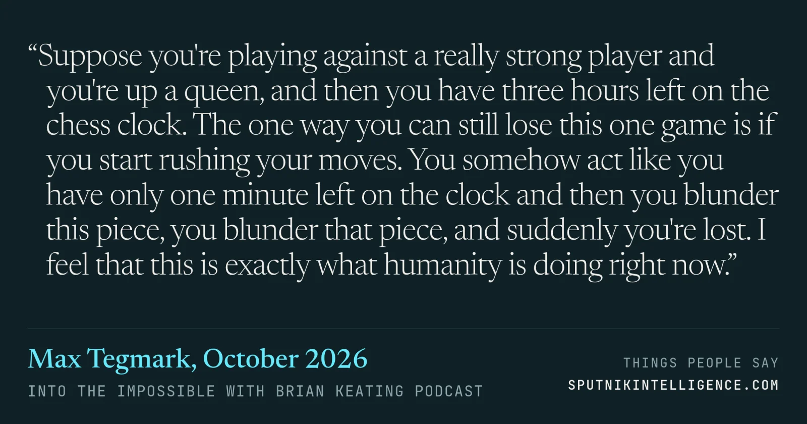 &ldquo;Suppose you're playing against a really strong player and you're up a queen, and then you have three hours left on the chess clock. The one way you can still lose this one game is if you start rushing your moves. You somehow act like you have only one minute left on the clock and then you blunder this piece, you blunder that piece, and suddenly you're lost. I feel that this is exactly what humanity is doing right now.&rdquo; — Max Tegmark, Into the Impossible With Brian Keating