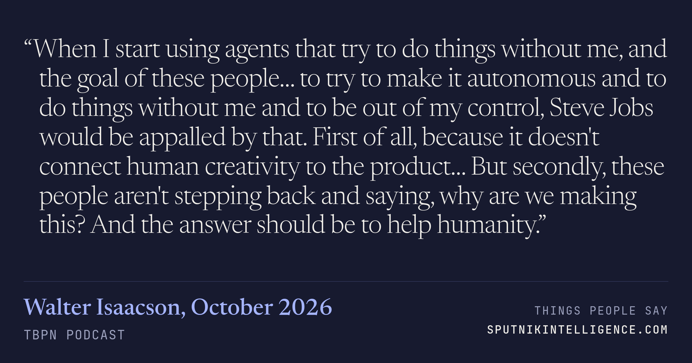 &ldquo;When I start using agents that try to do things without me, and the goal of these people… to try to make it autonomous and to do things without me and to be out of my control, Steve Jobs would be appalled by that. First of all, because it doesn't connect human creativity to the product… But secondly, these people aren't stepping back and saying, why are we making this? And the answer should be to help humanity.&rdquo; — Walter Isaacson, TBPN