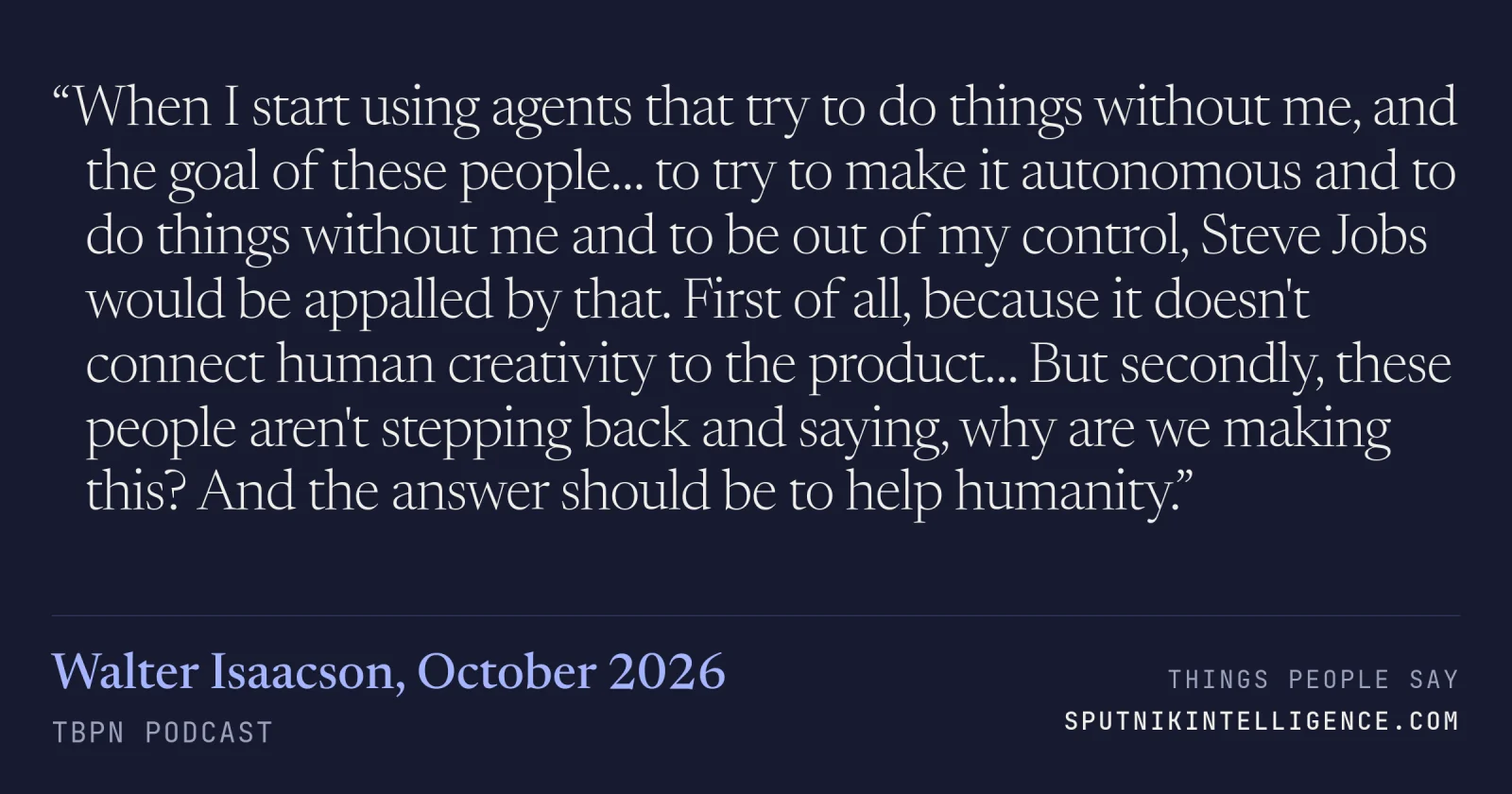 &ldquo;When I start using agents that try to do things without me, and the goal of these people… to try to make it autonomous and to do things without me and to be out of my control, Steve Jobs would be appalled by that. First of all, because it doesn't connect human creativity to the product… But secondly, these people aren't stepping back and saying, why are we making this? And the answer should be to help humanity.&rdquo; — Walter Isaacson, TBPN