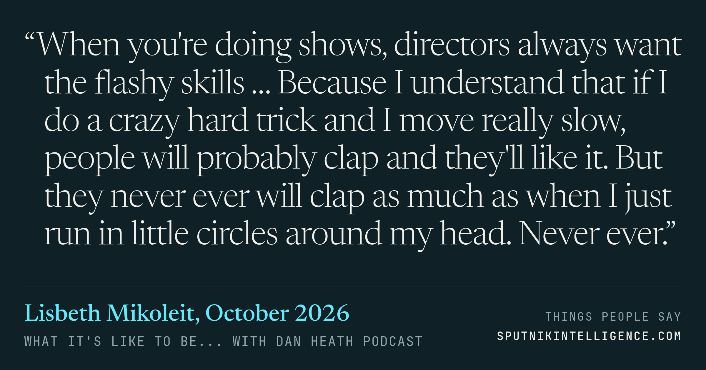 &ldquo;When you're doing shows, directors always want the flashy skills … Because I understand that if I do a crazy hard trick and I move really slow, people will probably clap and they'll like it. But they never ever will clap as much as when I just run in little circles around my head. Never ever.&rdquo; — Lisbeth Mikoleit, What It's Like To Be... with Dan Heath