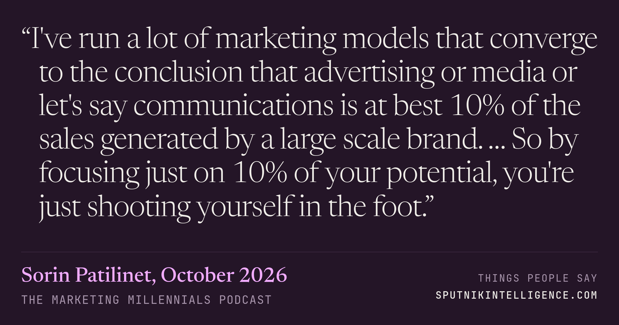 &ldquo;I've run a lot of marketing models that converge to the conclusion that advertising or media or let's say communications is at best 10% of the sales generated by a large scale brand. … So by focusing just on 10% of your potential, you're just shooting yourself in the foot.&rdquo; — Sorin Patilinet, The Marketing Millennials