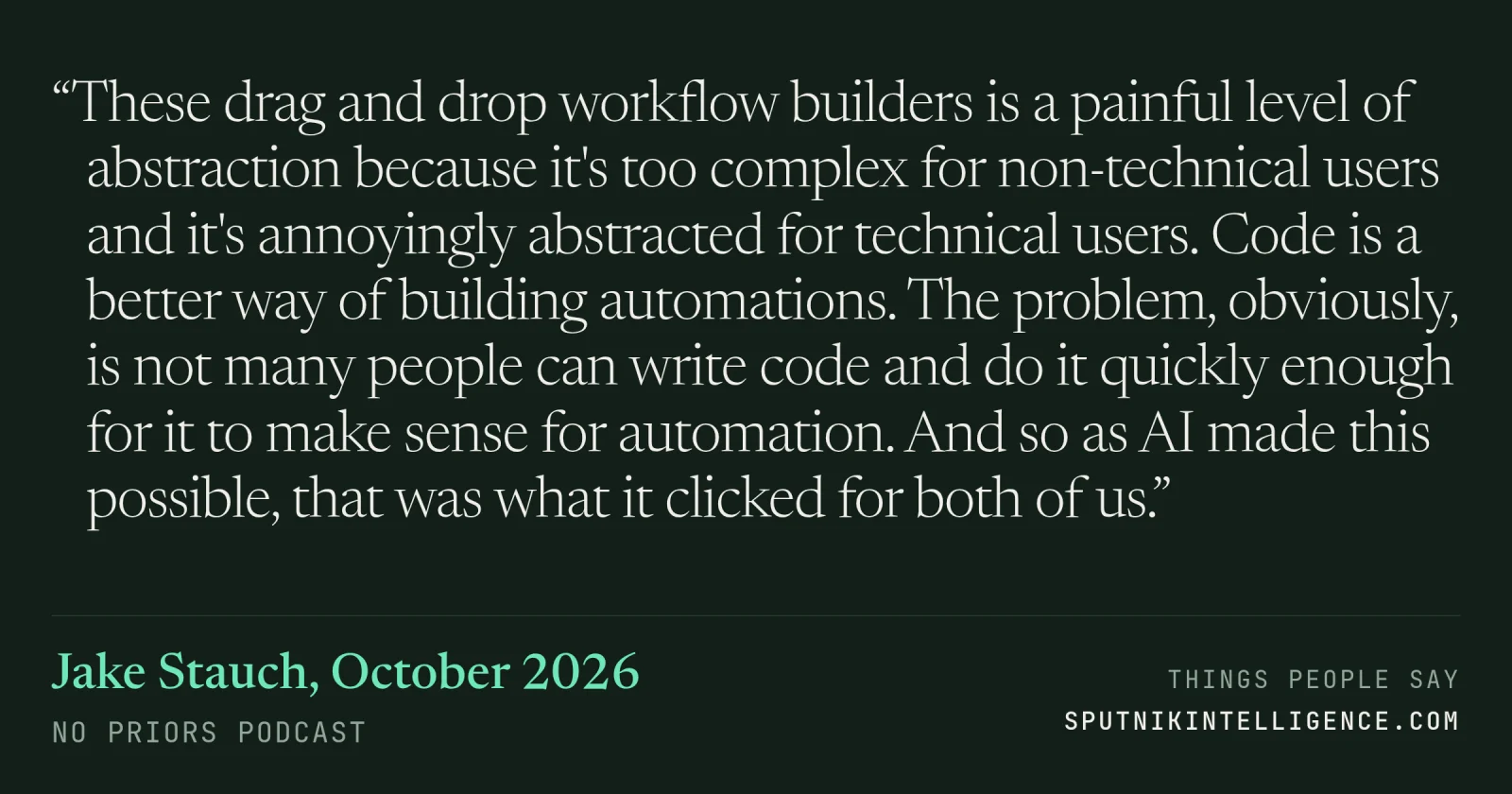 &ldquo;These drag and drop workflow builders is a painful level of abstraction because it's too complex for non-technical users and it's annoyingly abstracted for technical users. Code is a better way of building automations. The problem, obviously, is not many people can write code and do it quickly enough for it to make sense for automation. And so as AI made this possible, that was what it clicked for both of us.&rdquo; — Jake Stauch, No Priors