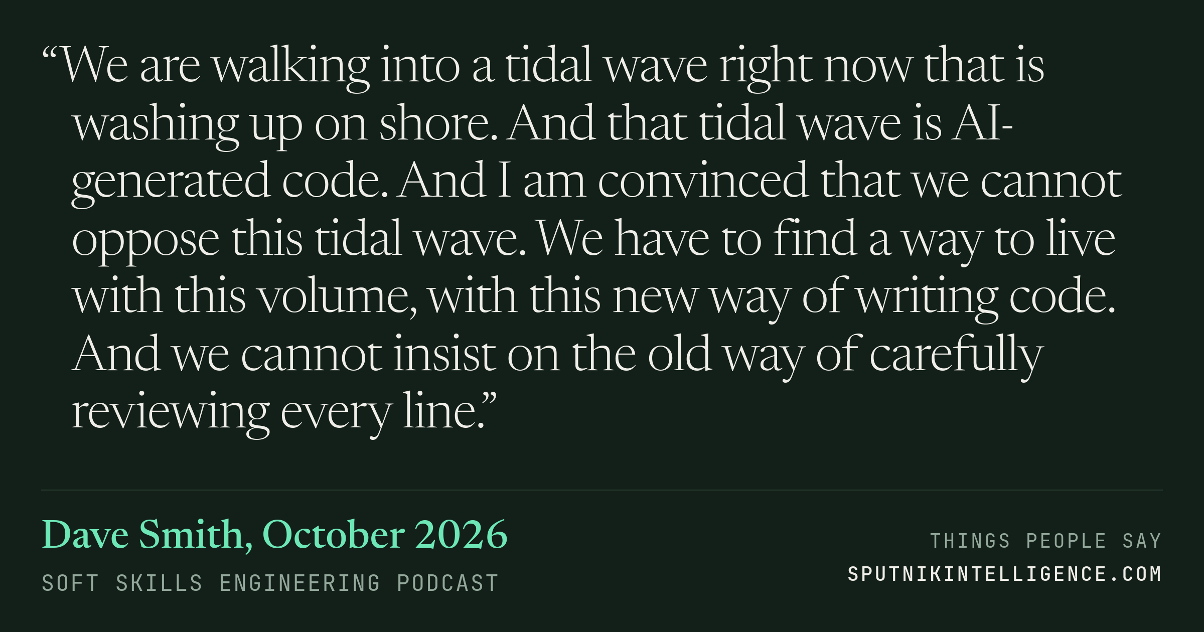 &ldquo;We are walking into a tidal wave right now that is washing up on shore. And that tidal wave is AI-generated code. And I am convinced that we cannot oppose this tidal wave. We have to find a way to live with this volume, with this new way of writing code. And we cannot insist on the old way of carefully reviewing every line.&rdquo; — Dave Smith, Soft Skills Engineering