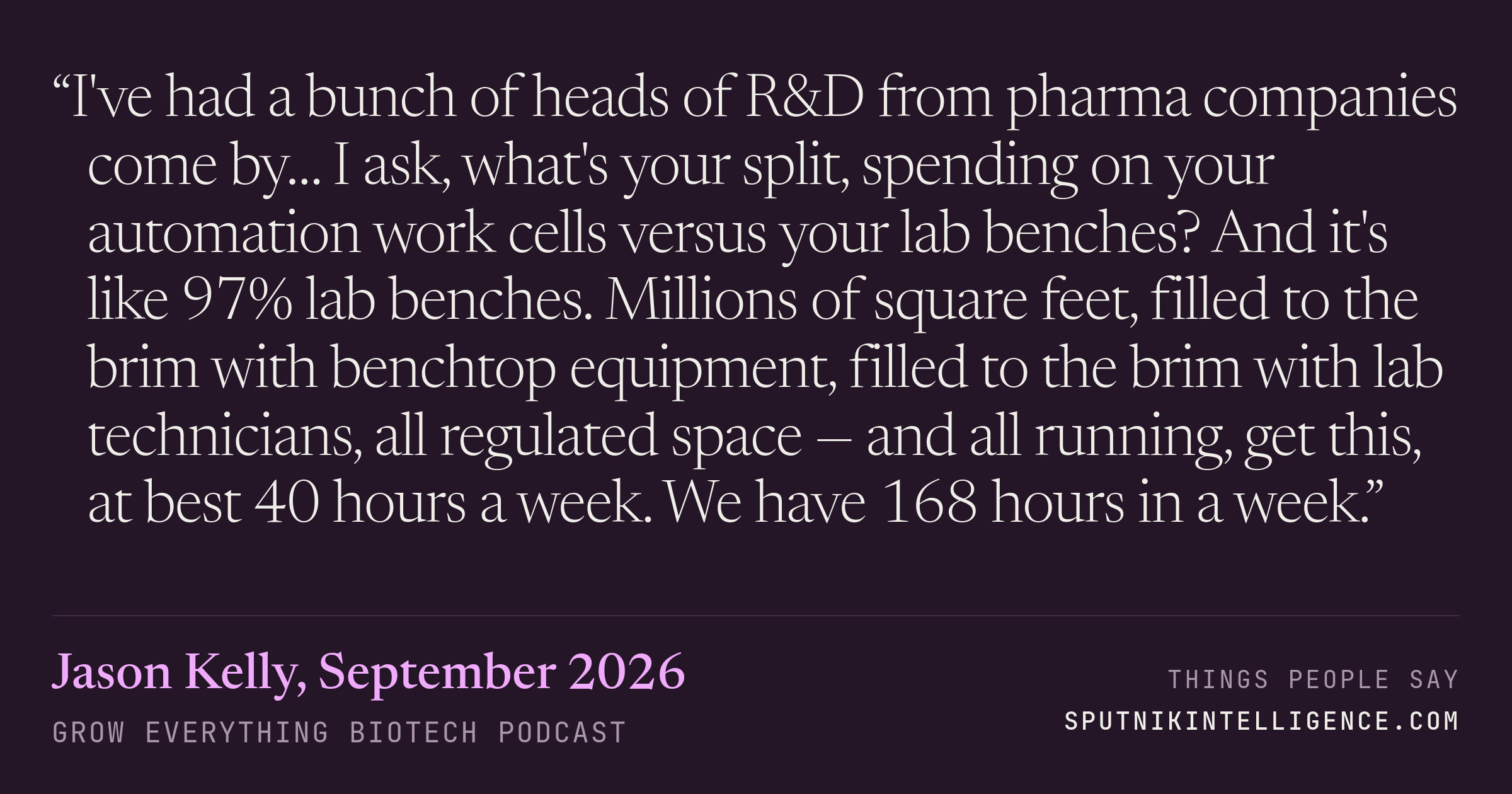 &ldquo;I've had a bunch of heads of R&D from pharma companies come by… I ask, what's your split, spending on your automation work cells versus your lab benches? And it's like 97% lab benches. Millions of square feet, filled to the brim with benchtop equipment, filled to the brim with lab technicians, all regulated space — and all running, get this, at best 40 hours a week. We have 168 hours in a week.&rdquo; — Jason Kelly, Grow Everything Biotech Podcast