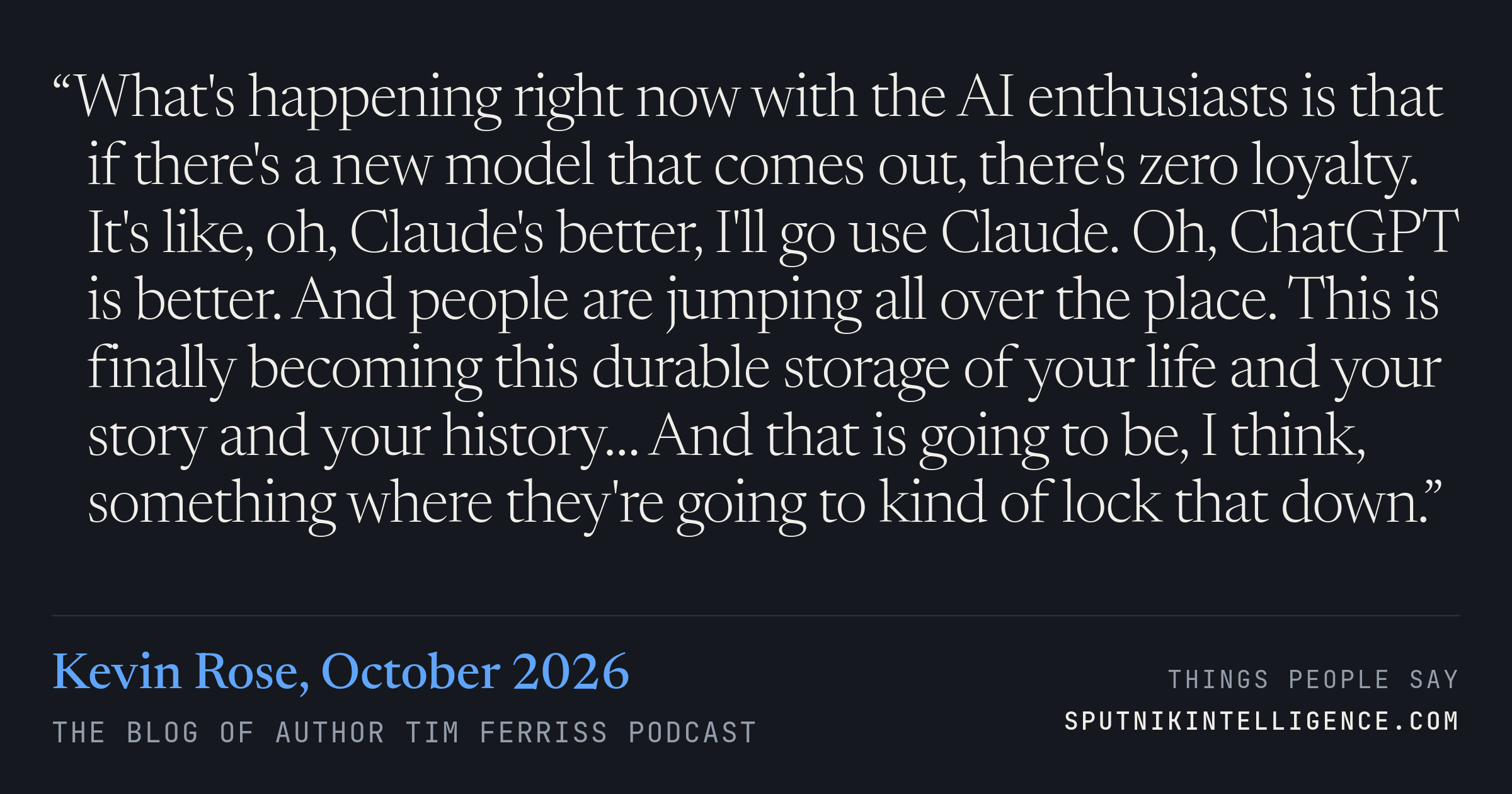 &ldquo;What's happening right now with the AI enthusiasts is that if there's a new model that comes out, there's zero loyalty. It's like, oh, Claude's better, I'll go use Claude. Oh, ChatGPT is better. And people are jumping all over the place. This is finally becoming this durable storage of your life and your story and your history… And that is going to be, I think, something where they're going to kind of lock that down.&rdquo; — Kevin Rose, The Blog of Author Tim Ferriss