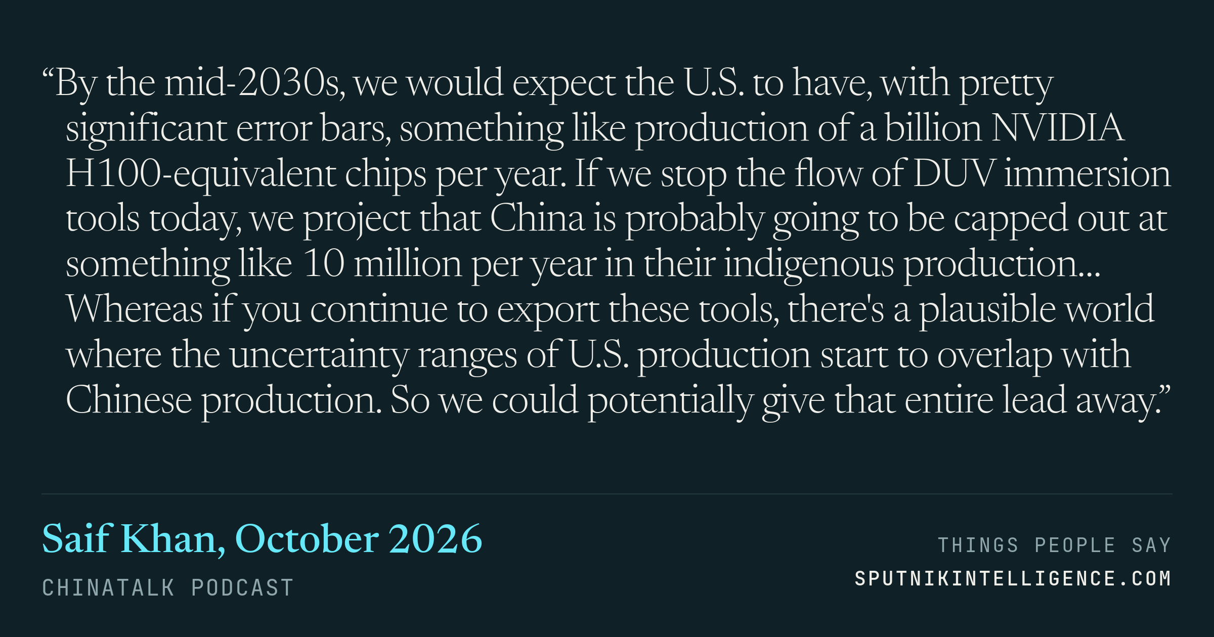 &ldquo;By the mid-2030s, we would expect the U.S. to have, with pretty significant error bars, something like production of a billion NVIDIA H100-equivalent chips per year. If we stop the flow of DUV immersion tools today, we project that China is probably going to be capped out at something like 10 million per year in their indigenous production… Whereas if you continue to export these tools, there's a plausible world where the uncertainty ranges of U.S. production start to overlap with Chinese production. So we could potentially give that entire lead away.&rdquo; — Saif Khan, ChinaTalk