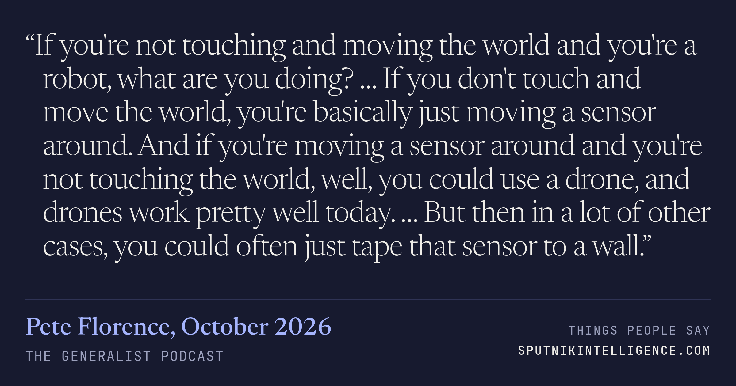 &ldquo;If you're not touching and moving the world and you're a robot, what are you doing? … If you don't touch and move the world, you're basically just moving a sensor around. And if you're moving a sensor around and you're not touching the world, well, you could use a drone, and drones work pretty well today. … But then in a lot of other cases, you could often just tape that sensor to a wall.&rdquo; — Pete Florence, The Generalist