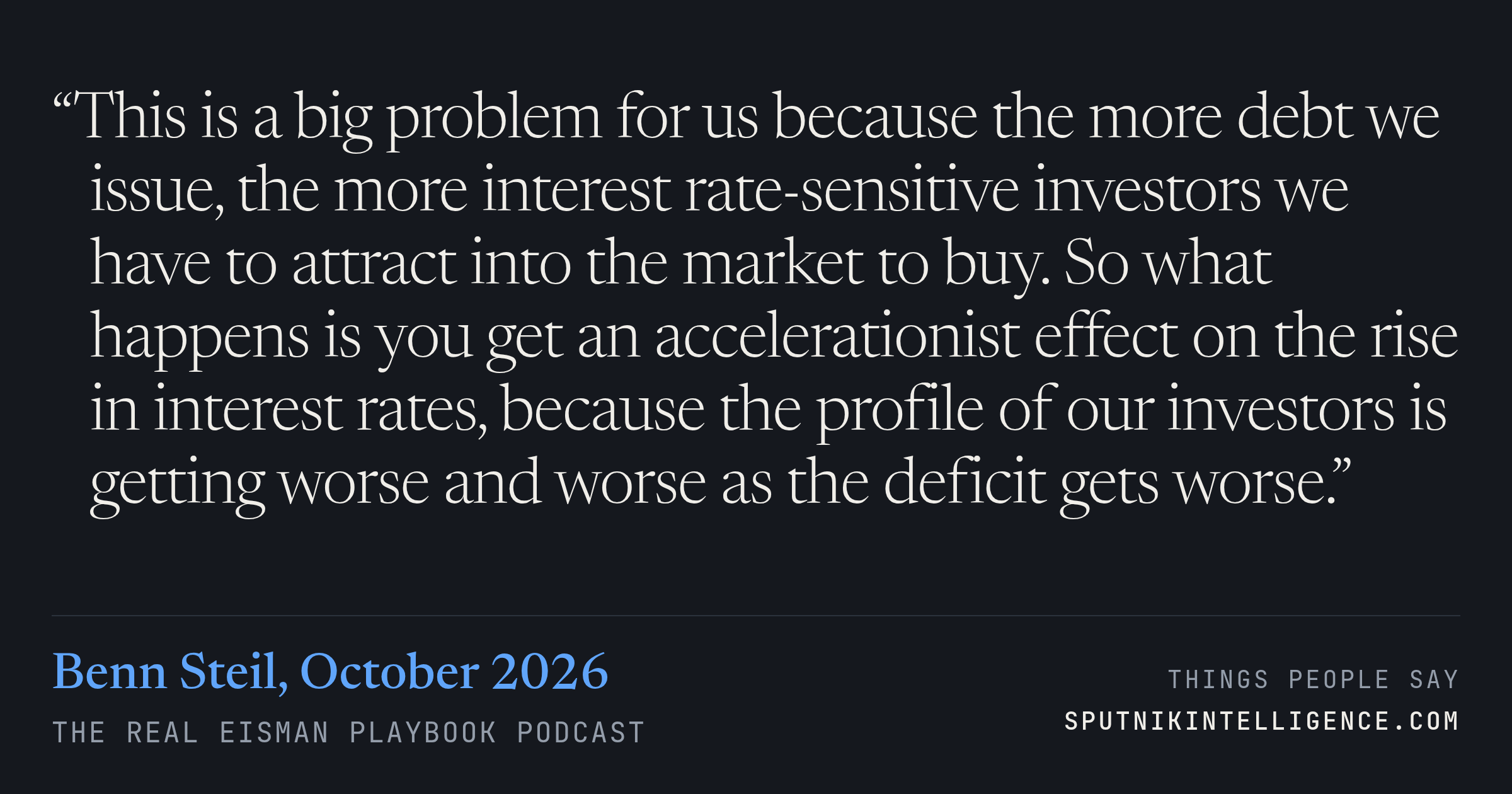 &ldquo;This is a big problem for us because the more debt we issue, the more interest rate-sensitive investors we have to attract into the market to buy. So what happens is you get an accelerationist effect on the rise in interest rates, because the profile of our investors is getting worse and worse as the deficit gets worse.&rdquo; — Benn Steil, The Real Eisman Playbook