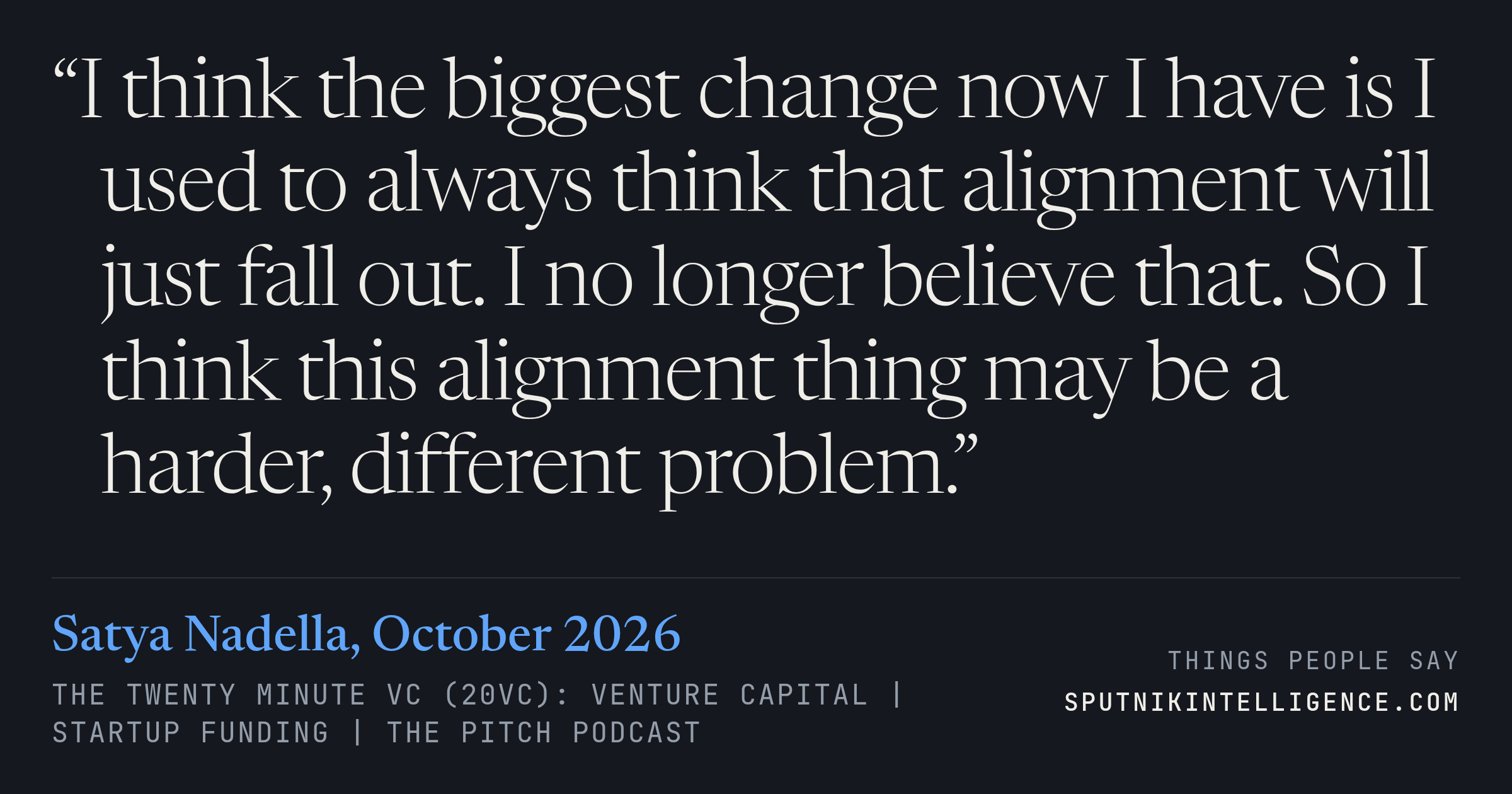 &ldquo;I think the biggest change now I have is I used to always think that alignment will just fall out. I no longer believe that. So I think this alignment thing may be a harder, different problem.&rdquo; — Satya Nadella, The Twenty Minute VC (20VC): Venture Capital | Startup Funding | The Pitch