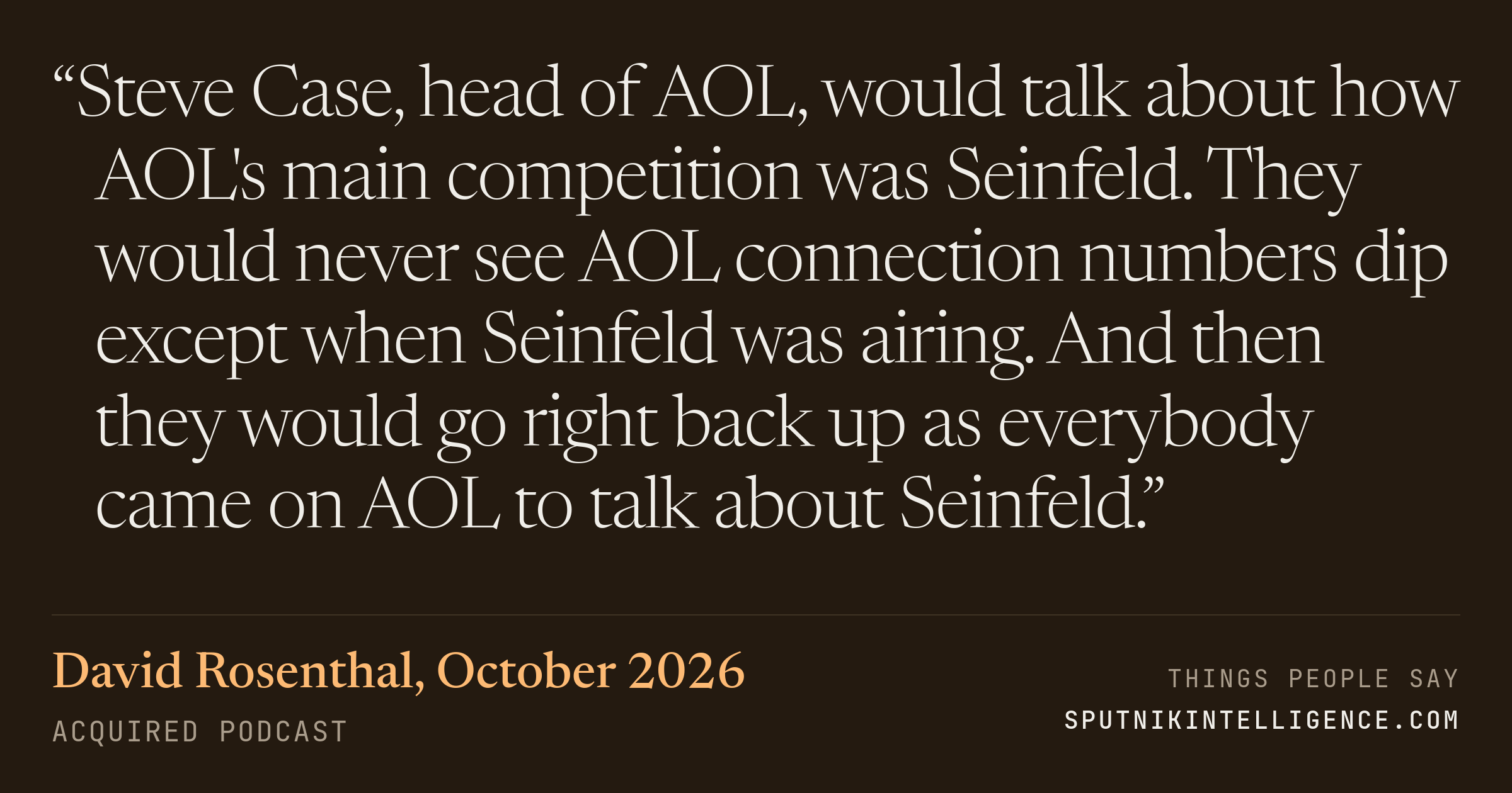 &ldquo;Steve Case, head of AOL, would talk about how AOL's main competition was Seinfeld. They would never see AOL connection numbers dip except when Seinfeld was airing. And then they would go right back up as everybody came on AOL to talk about Seinfeld.&rdquo; — David Rosenthal, Acquired