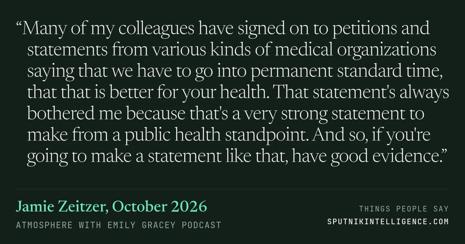 &ldquo;Many of my colleagues have signed on to petitions and statements from various kinds of medical organizations saying that we have to go into permanent standard time, that that is better for your health. That statement's always bothered me because that's a very strong statement to make from a public health standpoint. And so, if you're going to make a statement like that, have good evidence.&rdquo; — Jamie Zeitzer, Atmosphere with Emily Gracey