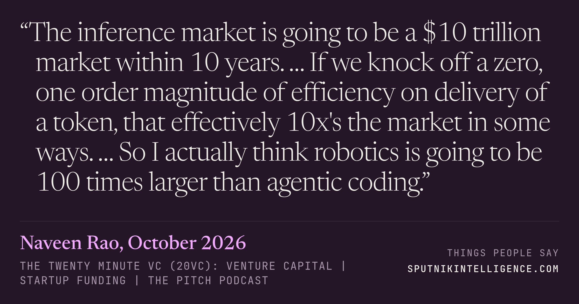 &ldquo;The inference market is going to be a $10 trillion market within 10 years. … If we knock off a zero, one order magnitude of efficiency on delivery of a token, that effectively 10x's the market in some ways. … So I actually think robotics is going to be 100 times larger than agentic coding.&rdquo; — Naveen Rao, The Twenty Minute VC (20VC): Venture Capital | Startup Funding | The Pitch