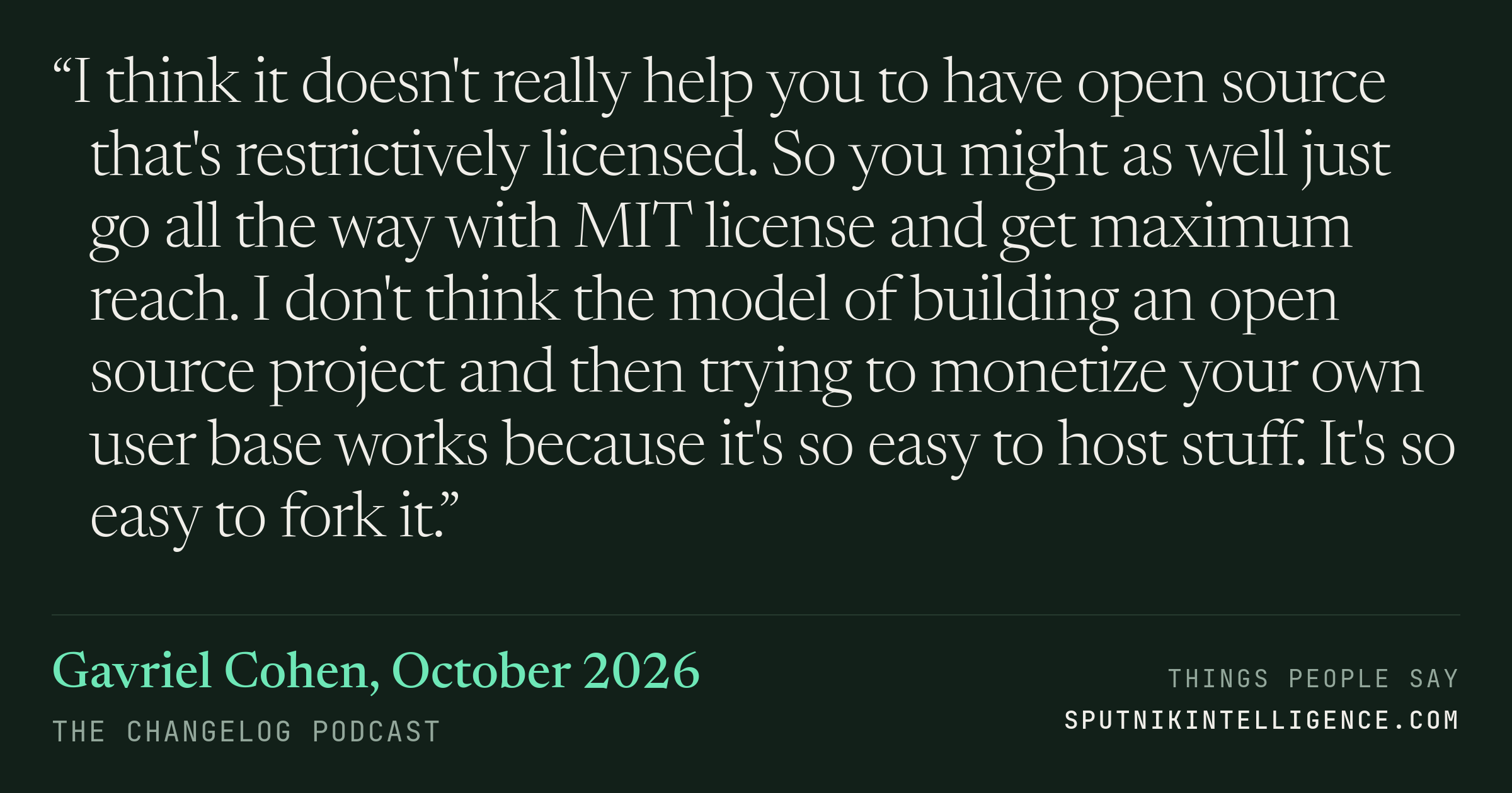 &ldquo;I think it doesn't really help you to have open source that's restrictively licensed. So you might as well just go all the way with MIT license and get maximum reach. I don't think the model of building an open source project and then trying to monetize your own user base works because it's so easy to host stuff. It's so easy to fork it.&rdquo; — Gavriel Cohen, The Changelog