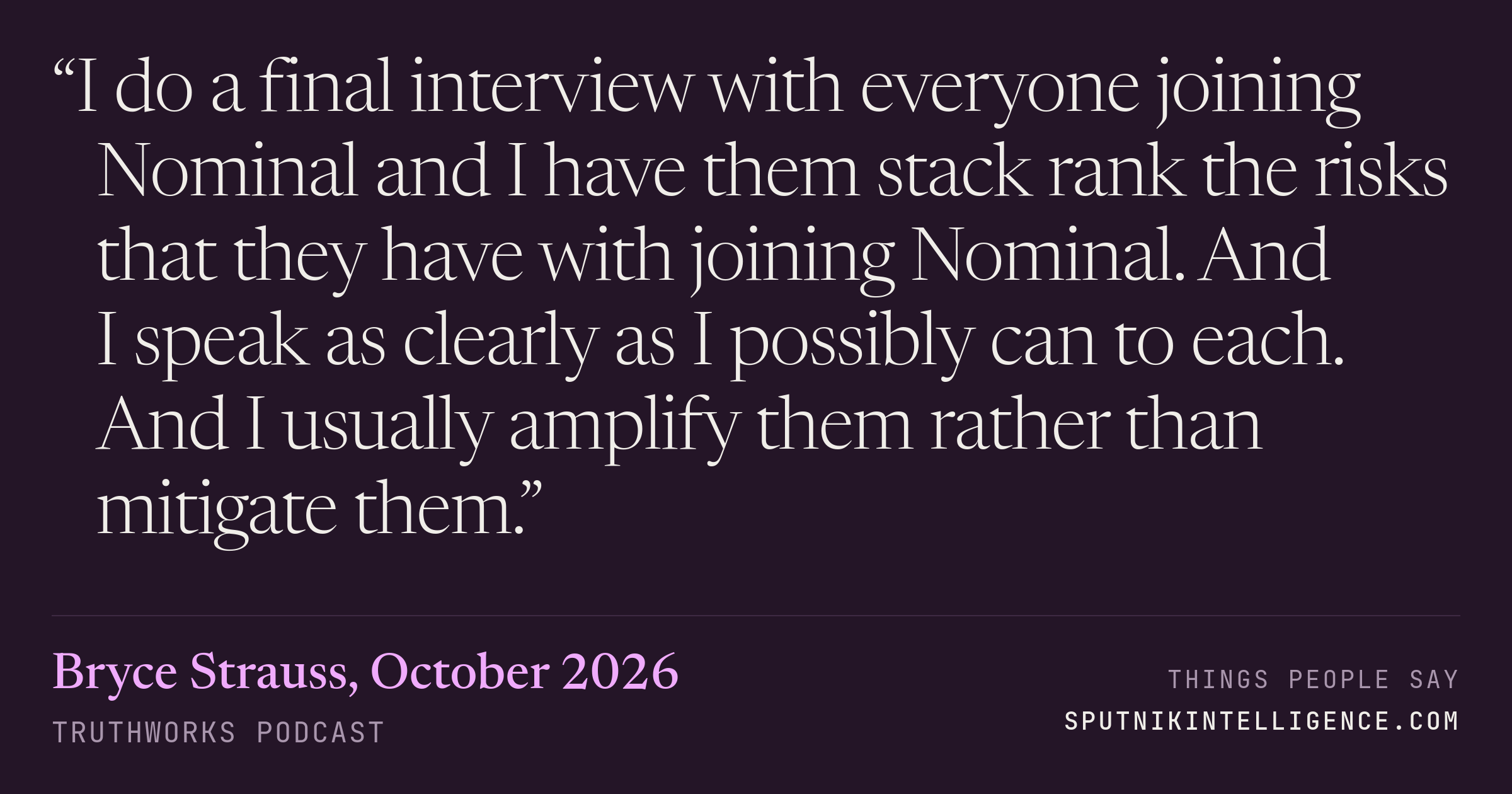 &ldquo;I do a final interview with everyone joining Nominal and I have them stack rank the risks that they have with joining Nominal. And I speak as clearly as I possibly can to each. And I usually amplify them rather than mitigate them.&rdquo; — Bryce Strauss, TruthWorks