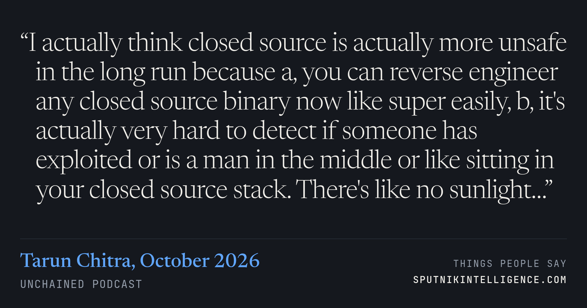 &ldquo;I actually think closed source is actually more unsafe in the long run because a, you can reverse engineer any closed source binary now like super easily, b, it's actually very hard to detect if someone has exploited or is a man in the middle or like sitting in your closed source stack. There's like no sunlight…&rdquo; — Tarun Chitra, Unchained