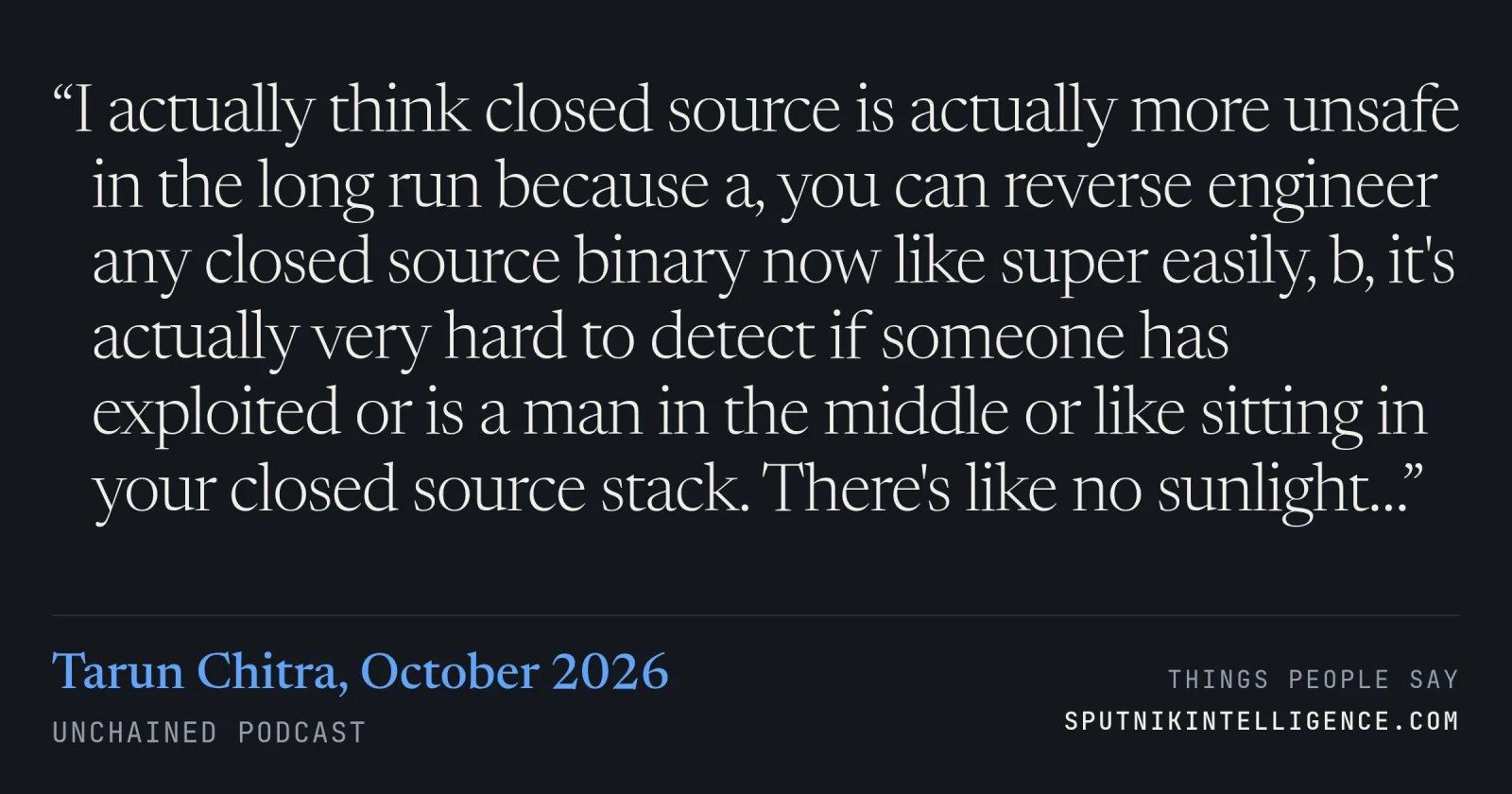&ldquo;I actually think closed source is actually more unsafe in the long run because a, you can reverse engineer any closed source binary now like super easily, b, it's actually very hard to detect if someone has exploited or is a man in the middle or like sitting in your closed source stack. There's like no sunlight…&rdquo; — Tarun Chitra, Unchained