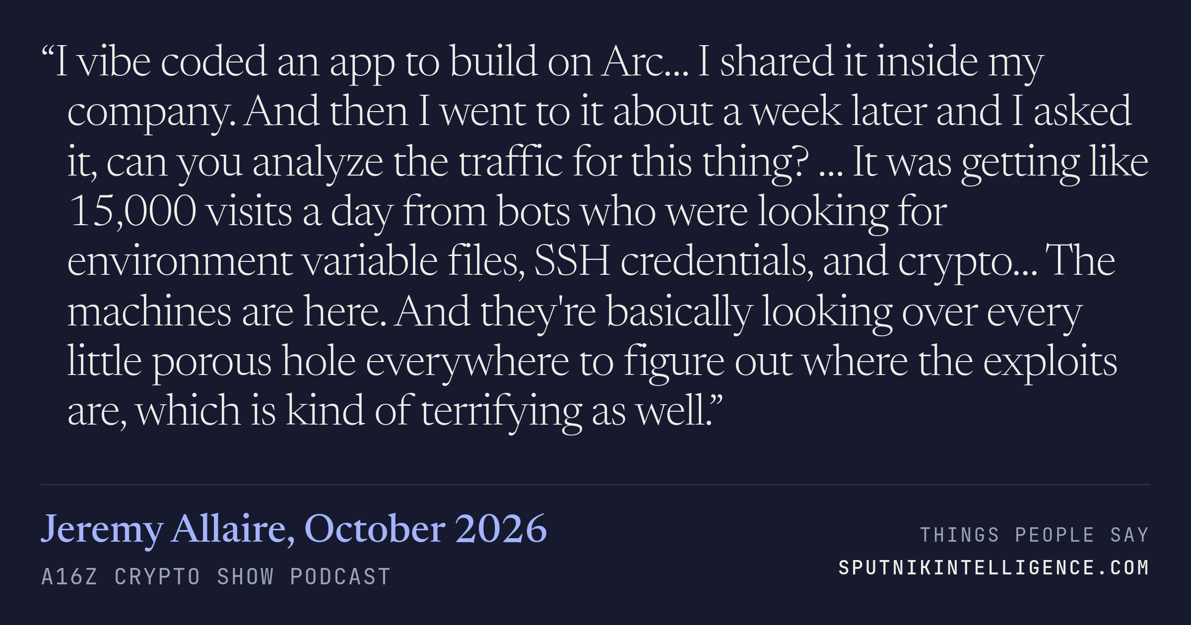 &ldquo;I vibe coded an app to build on Arc… I shared it inside my company. And then I went to it about a week later and I asked it, can you analyze the traffic for this thing? … It was getting like 15,000 visits a day from bots who were looking for environment variable files, SSH credentials, and crypto… The machines are here. And they're basically looking over every little porous hole everywhere to figure out where the exploits are, which is kind of terrifying as well.&rdquo; — Jeremy Allaire, a16z crypto show