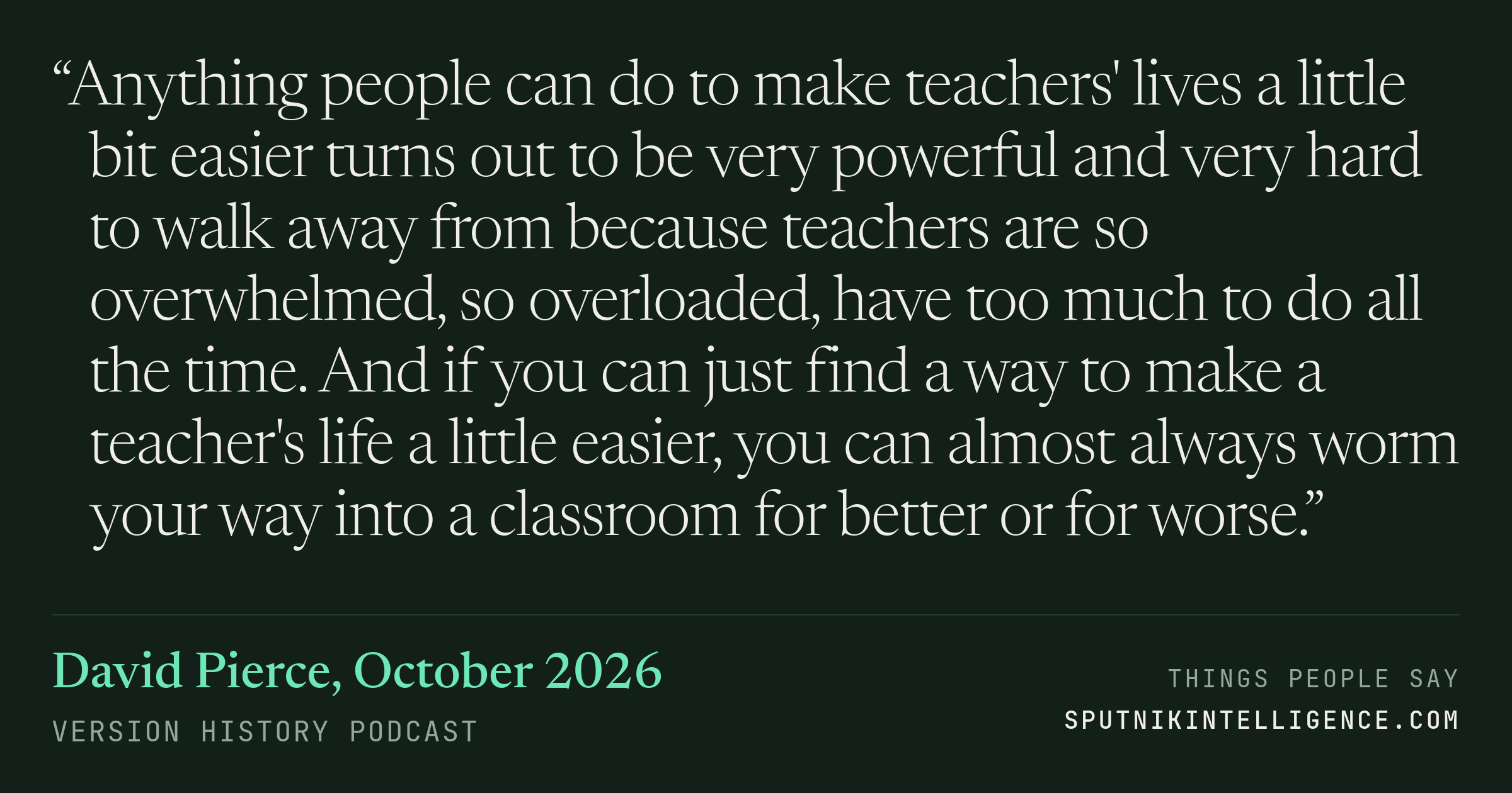 &ldquo;Anything people can do to make teachers' lives a little bit easier turns out to be very powerful and very hard to walk away from because teachers are so overwhelmed, so overloaded, have too much to do all the time. And if you can just find a way to make a teacher's life a little easier, you can almost always worm your way into a classroom for better or for worse.&rdquo; — David Pierce, Version History