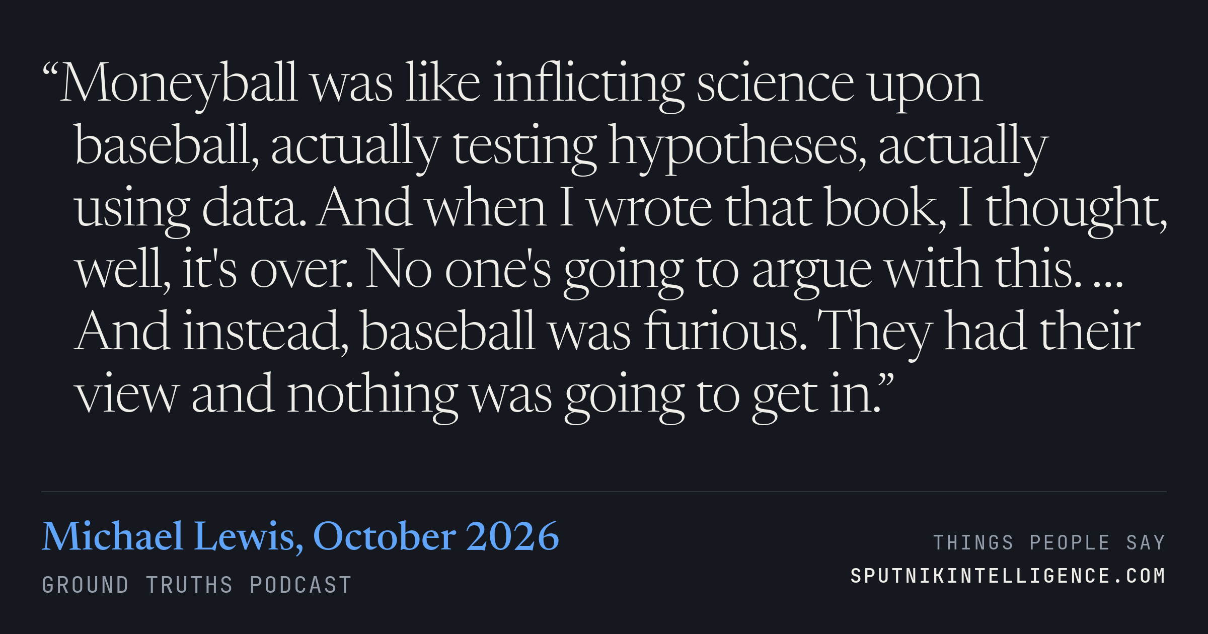 &ldquo;Moneyball was like inflicting science upon baseball, actually testing hypotheses, actually using data. And when I wrote that book, I thought, well, it's over. No one's going to argue with this. … And instead, baseball was furious. They had their view and nothing was going to get in.&rdquo; — Michael Lewis, Ground Truths