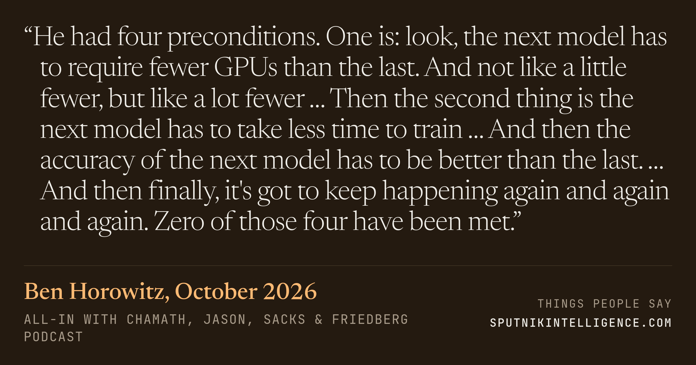 &ldquo;He had four preconditions. One is: look, the next model has to require fewer GPUs than the last. And not like a little fewer, but like a lot fewer … Then the second thing is the next model has to take less time to train … And then the accuracy of the next model has to be better than the last. … And then finally, it's got to keep happening again and again and again. Zero of those four have been met.&rdquo; — Ben Horowitz, All-In with Chamath, Jason, Sacks & Friedberg