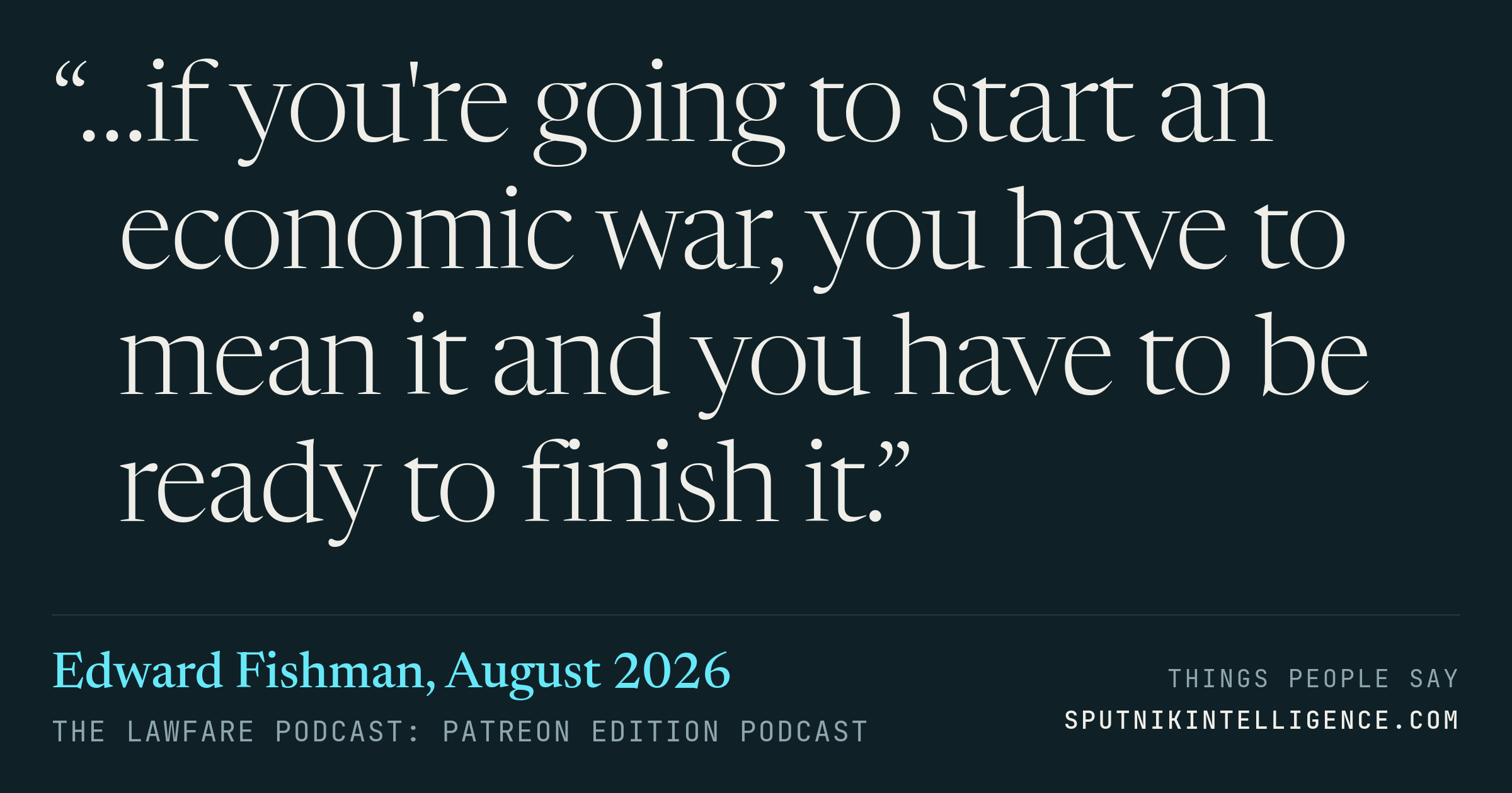 &ldquo;…if you're going to start an economic war, you have to mean it and you have to be ready to finish it.&rdquo; — Edward Fishman, The Lawfare Podcast: Patreon Edition