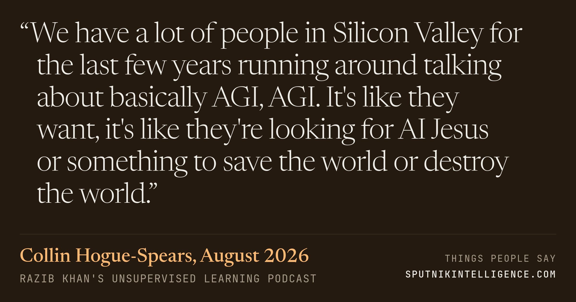 &ldquo;We have a lot of people in Silicon Valley for the last few years running around talking about basically AGI, AGI. It's like they want, it's like they're looking for AI Jesus or something to save the world or destroy the world.&rdquo; — Collin Hogue-Spears, Razib Khan's Unsupervised Learning