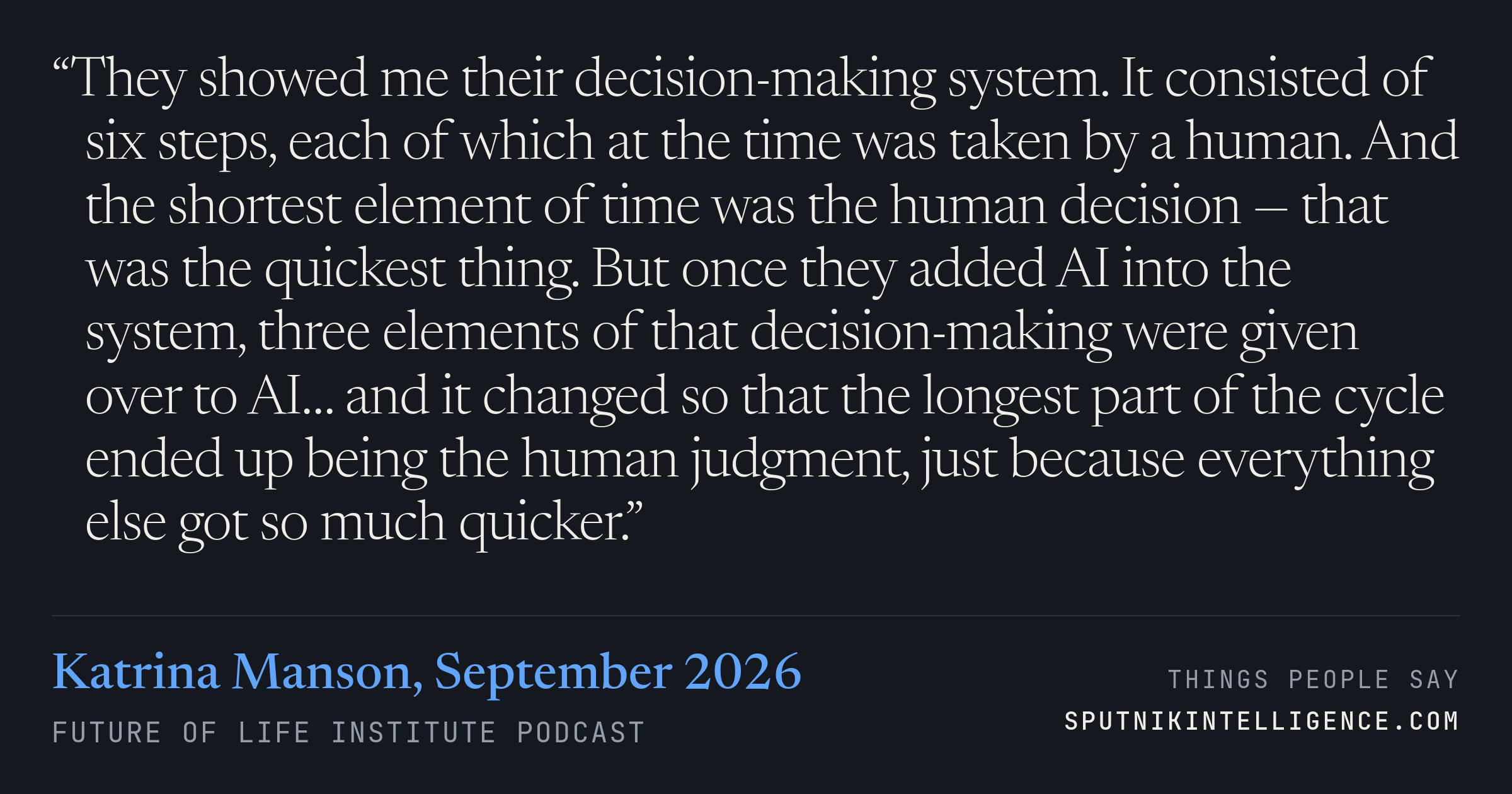 &ldquo;They showed me their decision-making system. It consisted of six steps, each of which at the time was taken by a human. And the shortest element of time was the human decision — that was the quickest thing. But once they added AI into the system, three elements of that decision-making were given over to AI… and it changed so that the longest part of the cycle ended up being the human judgment, just because everything else got so much quicker.&rdquo; — Katrina Manson, Future of Life Institute Podcast