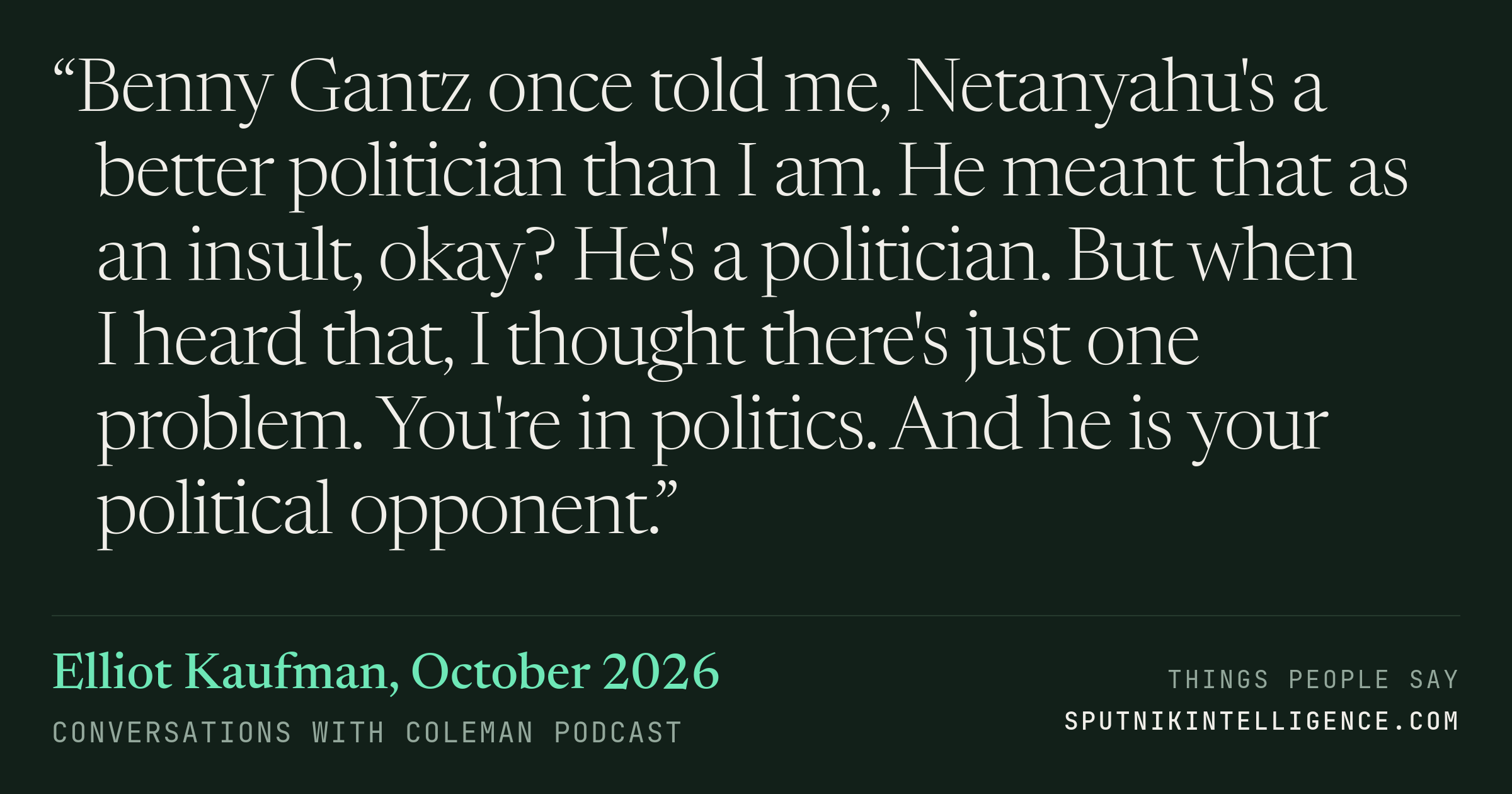 &ldquo;Benny Gantz once told me, Netanyahu's a better politician than I am. He meant that as an insult, okay? He's a politician. But when I heard that, I thought there's just one problem. You're in politics. And he is your political opponent.&rdquo; — Elliot Kaufman, Conversations with Coleman